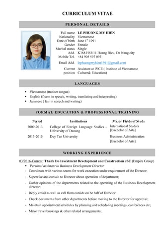 CURRICULUM VITAE
PERSONAL DETAILS
Full name LE PHUONG MY HIEN
Nationality Vietnamese
Date of birth June 1st
1991
Gender Female
Marital status Single
Add. K368 H63/11 Hoang Dieu, Da Nang city
Mobile Tel. +84 905 597 093
Email Add. lephuongmyhien1691@gmail.com
Current
position
Assistant at IVCE ( Institute of Vietnamese
Culture& Education)
LANGUAGES
§ Vietnamese (mother tongue)
§ English (fluent in speech, writing, translating and interpreting)
§ Japanese ( fair in speech and writing)
FORMAL EDUCATION & PROFESSIONAL TRAINING
Period Institutions Major Fields of Study
2009-2013 College of Foreign Language Studies –
University of Danang
International Studies
[Bachelor of Arts]
2013-2015 Duy Tan University Business Administration
[Bachelor of Arts]
WORKING EXPERIENCE
03/2016-Current: Thanh Do Investment Development and Construction JSC (Empire Group)
§ Personal assistant to Business Development Director
- Coordinate with various teams for work execution under requirement of the Director;
- Supervise and consult to Director about operation of department;
- Gather opinions of the departments related to the operating of the Business Development
director;
- Reply email as well as call from outside on be half of Director;
- Check documents from other departments before moving to the Director for approval;
- Maintain appointment schedules by planning and scheduling meetings, conferences etc;
- Make travel bookings & other related arrangements;
 
