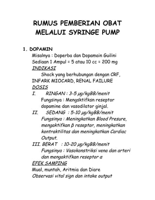 RUMUS PEMBERIAN OBAT
MELALUI SYRINGE PUMP
1. DOPAMIN
Misalnya : Doperba dan Dopamain Guilini
Sediaan 1 Ampul = 5 atau 10 cc = 200 mg
INDIKASI
Shock yang berhubungan dengan CRF,
INFARK MIOCARD, RENAL FAILURE
DOSIS
I. RINGAN : 3-5 µg/kgBB/menit
Fungsinya : Mengsktifksn reseptor
dopamine dan vasodilator ginjal.
II. SEDANG : 5-10 µg/kgBB/menit
Fungsinya : Meningkatkan Blood Presure,
mengaktifkan β reseptor, meningkatkan
kontraktilitas dan meningkatkan Cardiac
Output.
III. BERAT : 10-20 µg/kgBB/menit
Fungsinya : Vasokonstriksi vena dan arteri
dan mengaktifkan reseptor α
EFEK SAMPING
Mual, muntah, Aritmia dan Diare
Observasi vital sign dan intake output
 