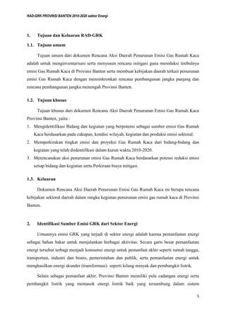 RAD-GRK PROVINSI BANTEN 2010-2020 sektor Energi
5
1. Tujuan dan Keluaran RAD-GRK
1.1. Tujuan umum
Tujuan umum dari dokumen Rencana Aksi Daerah Penurunan Emisi Gas Rumah Kaca
adalah untuk menginventarisasi serta menyusun rencana mitigasi guna mereduksi timbulnya
emisi Gas Rumah Kaca di Provinsi Banten serta membuat kebijakan daerah terkait penurunan
emisi Gas Rumah Kaca dengan mensinkronkan rencana pembangunan jangka panjang dan
rencana pembangunan jangka menengah Provinsi Banten.
1.2. Tujuan khusus
Tujuan khusus dari dokumen Rencana Aksi Daerah Penurunan Emisi Gas Rumah Kaca
Provinsi Banten, yaitu :
1. Mengidentifikasi Bidang dan kegiatan yang berpotensi sebagai sumber emisi Gas Rumah
Kaca berdasarkan pada cakupan, kondisi wilayah, kegiatan dan produksi emisi sektoral.
2. Memperkirakan tingkat emisi dan proyeksi Gas Rumah Kaca dari bidang-bidang dan
kegiatan yang telah diidentifikasi dalam kurun waktu 2010-2020.
3. Merencanakan aksi penurunan emisi Gas Rumah Kaca berdasarkan potensi reduksi emisi
setiap bidang dan kegiatan serta Perkiraan biaya mitigasi.
1.3. Keluaran
Dokumen Rencana Aksi Daerah Penurunan Emisi Gas Rumah Kaca ini berupa rencana
kebijakan sektoral daerah dalam rangka kegiatan penurunan emisi gas rumah kaca di Provinsi
Banten.
2. Identifikasi Sumber Emisi GRK dari Sektor Energi
Umumnya emisi GRK yang terjadi di sektor energi adalah karena pemanfaatan energi
sebagai bahan bakar untuk menjalankan berbagai aktivitas. Secara garis besar pemanfaatan
energi tersebut terbagi menjadi konsumsi energi untuk pemanfaat akhir seperti rumah tangga,
transportasi, industri dan bisnis, pemerintahan dan publik, serta pemanfaatan energi untuk
menghasilkan energi skunder (transformasi) seperti kilang minyak dan pembangkit listrik.
Selain sebagai pemanfaat akhir, Provinsi Banten memiliki pula cadangan energi serta
pembangkit listrik yang memasok energi listrik baik yang tersambung dalam sistem
 