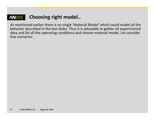 © 2011 ANSYS, Inc. August 27, 201411
Choosing right model..
As mentioned earlier there is no single ‘Material Model’ which could model all the
behavior described in the last slides. Thus it is advisable to gather all experimental
data and list all the operating conditions and choose material model. Let consider
few scenarios:
.
 