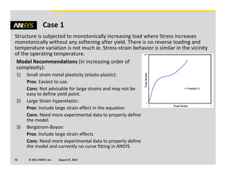 © 2011 ANSYS, Inc. August 27, 201412
Case 1
Structure is subjected to monotonically increasing load where Stress increases
monotonically without any softening after yield. There is no reverse loading and
temperature variation is not much ie. Stress-strain behavior is similar in the vicinity
of the operating temperature.
Model Recommendations (in increasing order of
complexity):
1) Small strain metal plasticity (elasto-plastic):
Pros: Easiest to use.
Cons: Not advisable for large strains and may not be
easy to define yield point.
2) Large Strain hyperelastic:
Pros: Include large strain effect in the equation
Cons: Need more experimental data to properly define
the model.
3) Bergstrom-Boyce:
Pros: Include large strain effects
Cons: Need more experimental data to properly define
the model and currently no curve fitting in ANSYS
 