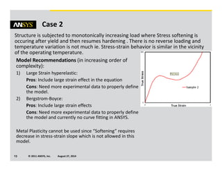 © 2011 ANSYS, Inc. August 27, 201413
Case 2
Structure is subjected to monotonically increasing load where Stress softening is
occuring after yield and then resumes hardening . There is no reverse loading and
temperature variation is not much ie. Stress-strain behavior is similar in the vicinity
of the operating temperature.
Model Recommendations (in increasing order of
complexity):
1) Large Strain hyperelastic:
Pros: Include large strain effect in the equation
Cons: Need more experimental data to properly define
the model.
2) Bergstrom-Boyce:
Pros: Include large strain effects
Cons: Need more experimental data to properly define
the model and currently no curve fitting in ANSYS.
Metal Plasticity cannot be used since “Softening” requires
decrease in stress-strain slope which is not allowed in this
model.
 