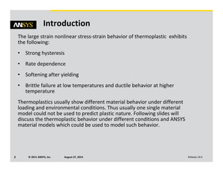 © 2011 ANSYS, Inc. August 27, 20142 Release 14.0
Introduction
The large strain nonlinear stress-strain behavior of thermoplastic exhibits
the following:
• Strong hysteresis
• Rate dependence
• Softening after yielding
• Brittle failure at low temperatures and ductile behavior at higher
temperature
Thermoplastics usually show different material behavior under different
loading and environmental conditions. Thus usually one single material
model could not be used to predict plastic nature. Following slides will
discuss the thermoplastic behavior under different conditions and ANSYS
material models which could be used to model such behavior.
 