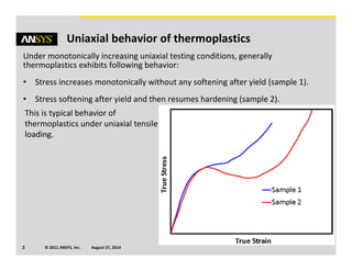 © 2011 ANSYS, Inc. August 27, 20143
Uniaxial behavior of thermoplastics
Under monotonically increasing uniaxial testing conditions, generally
thermoplastics exhibits following behavior:
• Stress increases monotonically without any softening after yield (sample 1).
• Stress softening after yield and then resumes hardening (sample 2).
This is typical behavior of
thermoplastics under uniaxial tensile
loading.
 