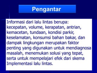 Informasi dari lalu lintas berupa:
kecepatan, volume, kerapatan, antrian,
kemacetan, tundaan, kondisi parkir,
keselamatan, konsumsi bahan bakar, dan
dampak lingkungan merupakan faktor
penting yang digunakan untuk mendiagnosa
masalah, menemukan solusi yang tepat,
serta untuk mempelajari efek dari skema
Implementasi lalu lintas.
Pengantar
 