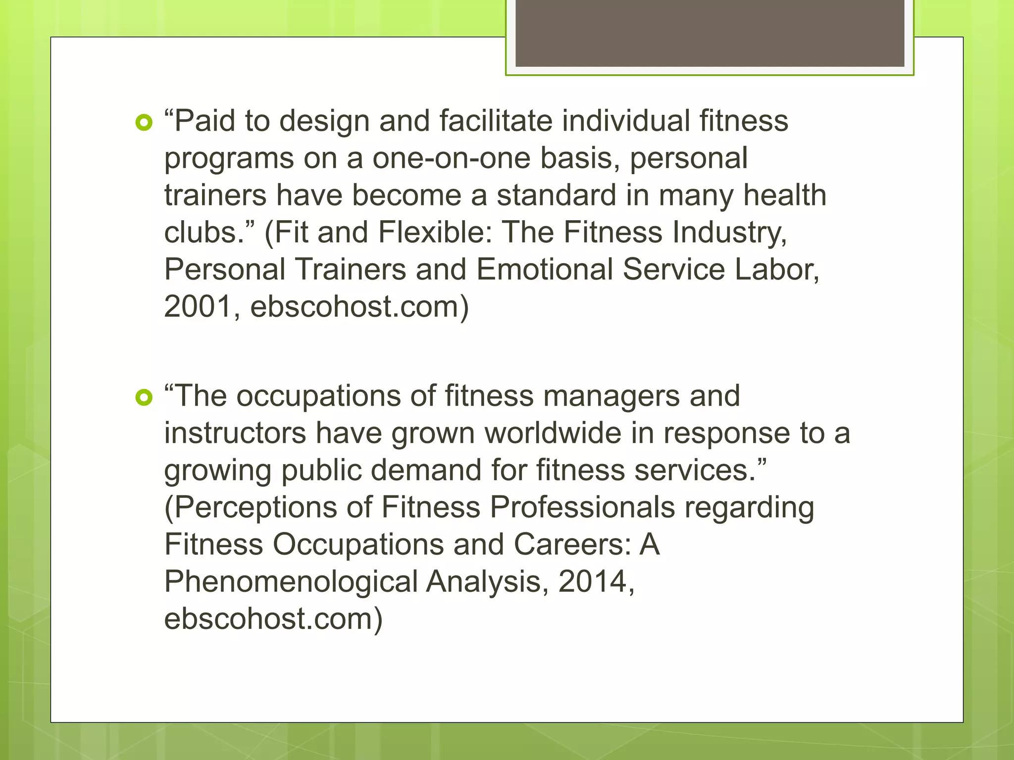  “Paid to design and facilitate individual fitness
programs on a one-on-one basis, personal
trainers have become a standard in many health
clubs.” (Fit and Flexible: The Fitness Industry,
Personal Trainers and Emotional Service Labor,
2001, ebscohost.com)
 “The occupations of fitness managers and
instructors have grown worldwide in response to a
growing public demand for fitness services.”
(Perceptions of Fitness Professionals regarding
Fitness Occupations and Careers: A
Phenomenological Analysis, 2014,
ebscohost.com)
 