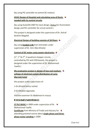 [Type text]
(by using PIC controller to control DC motors)
HVAC Design of Hospital and calculating area of Ducts
needed with its control circuits
for illuminationDialux2007 for duct design,AutoCADing(by us
design and PIC controller for circuit control )
This project is designed under the supervision of Dr. Ashraf
Ibrahim Megahd
Electrical Design of building consists of 36 ﬂoors
from Schneider under3.36Ecodial(by using
supervision of Dr. Amr Abo-Ghzala)
Control of DC motor using power electronics
(1st
, 1st
& 2nd
, 4 quadrant chopper circuits
controlled by PIC with PCB boards, this project is
designed under the supervision of Dr. Mohammed
Tawfik )
My graduation project is design of low and medium
voltage of electrical system distribution of cario
Marriott hotel
this project under supervision of :
1-Dr.Ahmed helmy rashed
2-Dr.Medhet elgenediy
And the examiner Dr.Abdelmon’m mossa
experience:Personal
ervision of Dr.in 2009 under supS7 PLC BASIC
Mohammed Tawfik.
from Ministry of Trade and Industry forCertificate
single phase and threeattending practical course about
in 2009.phase motor winding
 