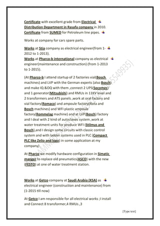 [Type text]
Electricalwith excellent grade fromCertificate
in 2010.Distribution Department in Rasafa company
for Petroleum line pipes.SUMEDfromCertificate
Works at company for cars spare parts.
-(from 1company as electrical engineertiaSatorksW
2012 to 1-2013).
company as electricalb international-harcoPatorksW
engineer(maintenance and construc on) (from 1-2013
to 1-2015).
Bosch(of 2 factories vialstartupI attendb-Pharco(At
)oschB(alsowith the German expertsand LVPmachines)
)Socomec(,connect 2 UPSand make IQ &OQ with them
in 11KV level andsand RMU)Mitsubishigenerator(and 1
2 transformers and ATS panels ,work at oral factory and
(Rota andand ampoule factory)Romaco(vial factory
and WFI plastic ampoulemachines)oschB
factory)Bosch(and at LVPmachine)Rommelag(factory
and I deal with 2 kind of autoclaves system ,work at
s andutilmS(water treatment units for produce WFI
,and I design some circuits with classic control)oschB
ompactCsystem and with ladder systems used in PLC (
) in some application at myelio and logoZlikePLC
company) .
imaticSdify hardware configuration inwe moharcoPAt
) with the newASCOto replace old pneumatics(manger
) at one of water treatment station.FESTO(
asArabia (KSA)Saudicompany atGetcoatWorks
electrical engineer (construction and maintenance) from
(1-2015 ll now)
electrical works ;I installsible for allI am responGetcoAt
and Connect 8 transformer,4 RMUs ,3
 