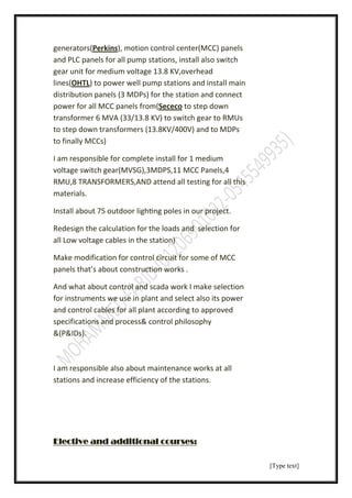 [Type text]
, motion control center(MCC) panels)Perkins(generators
and PLC panels for all pump stations, install also switch
gear unit for medium voltage 13.8 KV,overhead
and install main) to power well pump stationsOHTLlines(
distribution panels (3 MDPs) for the station and connect
to step downececoSpanels from(power for all MCC
transformer 6 MVA (33/13.8 KV) to switch gear to RMUs
to step down transformers (13.8KV/400V) and to MDPs
to finally MCCs)
I am responsible for complete install for 1 medium
voltage switch gear(MVSG),3MDPS,11 MCC Panels,4
RMU,8 TRANSFORMERS,AND attend all testing for all this
materials.
Install about 75 outdoor ligh ng poles in our project.
Redesign the calculation for the loads and selection for
all Low voltage cables in the station)
Make modification for control circuit for some of MCC
panels that’s about construction works .
And what about control and scada work I make selection
for instruments we use in plant and select also its power
and control cables for all plant according to approved
specifications and process& control philosophy
&(P&IDs).
I am responsible also about maintenance works at all
stations and increase efficiency of the stations.
Elective and additional courses:
 