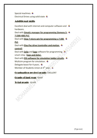 [Type text]
Special machines
Electrical Drives using solid state
Additional skills
Excellent deal with internet and computer software and
hardware.
-Simatic manager for programming SiemensSDeal with
.PLC400)-7 (300
7 200-tep 7 micro win for programming sSDeal with
.PLC
Pac drive (controller and motionlauEDeal with
.control)
ware for programmingsoftlogoandelioZDeal with
).and Zeliologo(smart relay
.ESS software for simulation ladder circuitsDeal with
Multisim program for simulation.
Delegate boost for 4 years.
Member of Students Union at 4th
year.
EXELLENT:Graduation project grade
oodG:last yearGrade of
.4%63:Total grade
 