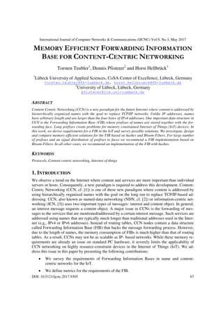 International Journal of Computer Networks & Communications (IJCNC) Vol.9, No.3, May 2017
DOI: 10.5121/ijcnc.2017.9305 67
MEMORY EFFICIENT FORWARDING INFORMATION
BASE FOR CONTENT-CENTRIC NETWORKING
Torsten Teubler1
, Dennis Pfisterer2
and Horst Hellbrück1
1
Lübeck University of Applied Sciences, CoSA Center of Excellence, Lübeck, Germany
torsten.teubler@fh-luebeck.de, horst.hellbrueck@fh-luebeck.de
2
University of Lübeck, Lübeck, Germany
pfisterer@itm.uni-luebeck.de
ABSTRACT
Content-Centric Networking (CCN) is a new paradigm for the future Internet where content is addressed by
hierarchically organized names with the goal to replace TCP/IP networks. Unlike IP addresses, names
have arbitrary length and are larger than the four bytes of IPv4 addresses. One important data structure in
CCN is the Forwarding Information Base (FIB) where prefixes of names are stored together with the for-
warding face. Long prefixes create problems for memory constrained Internet of Things (IoT) devices. In
this work, we derive requirements for a FIB in the IoT and survey possible solutions. We investigate, design
and compare memory-efficient solutions for the FIB based on hashes and Bloom-Filters. For large number
of prefixes and an equal distribution of prefixes to faces we recommend a FIB implementation based on
Bloom-Filters. In all other cases, we recommend an implementation of the FIB with hashes.
KEYWORDS
Protocols, Content-centric networking, Internet of things
1. INTRODUCTION
We observe a trend on the Internet where content and services are more important than individual
servers or hosts. Consequently, a new paradigm is required to address this development. Content-
Centric Networking (CCN, cf. [1]) is one of these new paradigms where content is addressed by
using hierarchically organized names with the goal on the long run to replace TCP/IP-based ad-
dressing. CCN, also known as named-data networking (NDN, cf. [2]) or information-centric net-
working (ICN, [3]) uses two important types of messages: interest and content object. In general,
an interest message requests a content object. A major issue in CCNs is the forwarding of mes-
sages to the services that are mentioned/addressed by a certain interest message. Such services are
addressed using names that are typically much longer than traditional addresses used in the Inter-
net (e.g., IPv4 or IPv6 addresses). Instead of routing tables, CCN nodes contain a data structure
called Forwarding Information Base (FIB) that backs the message forwarding process. However,
due to the length of names, the memory consumption of FIBs is much higher than that of routing
tables. As a result, CCNs may not be as scalable as IP- based networks. While these memory re-
quirements are already an issue on standard PC hardware, it severely limits the applicability of
CCN networking on highly resource-constraint devices in the Internet of Things (IoT). We ad-
dress this issue in this paper by presenting the following contributions:
 We survey the requirements of Forwarding Information Bases in name and content-
centric networks for the IoT.
 We define metrics for the requirements of the FIB.
 