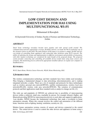 International Journal of Computer Networks & Communications (IJCNC) Vol.9, No.3, May 2017
DOI: 10.5121/ijcnc.2017.9307 105
LOW COST DESIGN AND
IMPLEMENTATION FOR HAS USING
MULTIFUNCTIONAL WI-FI
Mohammad Al Rawajbeh
Al Zaytoonah University of Jordan, Faculty of Science and Information Technology,
Jordan.
ABSTRACT
Smart home technology nowadays became more popular and wide spread world around. The
communication network's appropriate coverage, flexibility and low cost made the Wi-Fi technology one of
the strongest choices in this field. The main purpose of this paper is to propose a simple, flexible and low
cost design of controlling home appliances and connecting other hardware using Wi-Fi network. The
ability of exploiting this design and implementation in different environment and possibility of integration
with other modern technology are considered the main benefit of the proposed design. The proposed
system provides connecting and controlling all available devices inside home using many sensors and
actuators. The monitoring process achieved by appropriate installed software on regular user computer or
handheld device.
KEYWORDS:
Wi-Fi, Smart Home, Wireless Sensor Networks, WLAN, Home Monitoring, HAS.
1.INTRODUCTION
The wireless communication technology and their standards have been widely used nowadays.
They bringing a fundamental changes to data networking, telecommunication, and is making
integrated networks a reality. There are a lot of standards and protocols for these technologies
such as wireless personal area network(WPAN), satellite communications, wireless local area
networks(WLAN), wireless wide area networks(WWAN). The variation of communication
protocols and their applications made these standard work as catalyst to change our life. [1].
The wide use and popularity of (WPAN) are achieved due to possibility of interconnecting
devices within a relatively small area, reachable by person. For example infrared, ZigBee, and
Bluetooth providing WPAN for interconnection devices to each other and support its applications.
Last decades, WPAN became the fundamental technology that made a revolution in home
automation concepts. Where this concept involves the control and automation of the different
home functions such as lighting, heating, ventilation, security etc. [2].
Modern homes automation systems consists of sensors and devices connected to the central
device. The central device is used to control the other devices and appliance in home using a
 