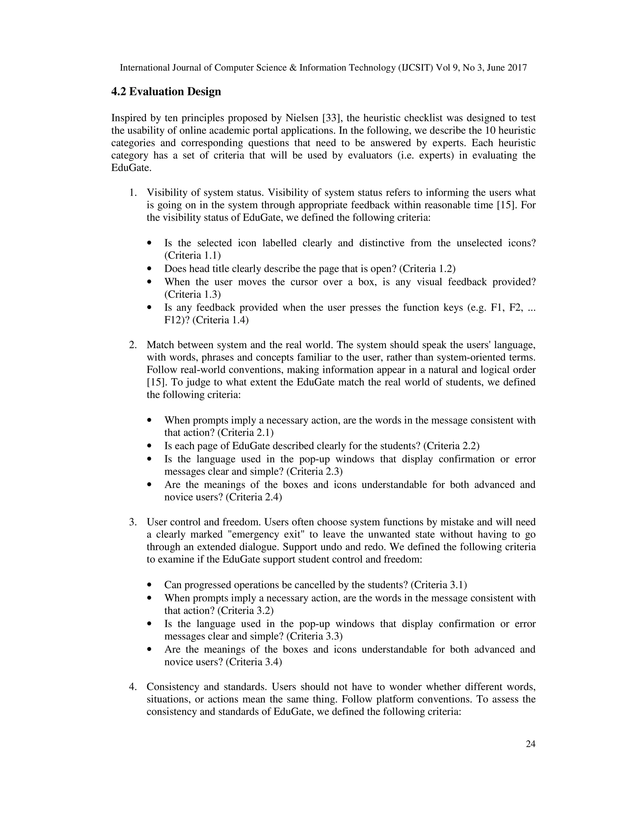 International Journal of Computer Science & Information Technology (IJCSIT) Vol 9, No 3, June 2017
24
4.2 Evaluation Design
Inspired by ten principles proposed by Nielsen [33], the heuristic checklist was designed to test
the usability of online academic portal applications. In the following, we describe the 10 heuristic
categories and corresponding questions that need to be answered by experts. Each heuristic
category has a set of criteria that will be used by evaluators (i.e. experts) in evaluating the
EduGate.
1. Visibility of system status. Visibility of system status refers to informing the users what
is going on in the system through appropriate feedback within reasonable time [15]. For
the visibility status of EduGate, we defined the following criteria:
• Is the selected icon labelled clearly and distinctive from the unselected icons?
(Criteria 1.1)
• Does head title clearly describe the page that is open? (Criteria 1.2)
• When the user moves the cursor over a box, is any visual feedback provided?
(Criteria 1.3)
• Is any feedback provided when the user presses the function keys (e.g. F1, F2, ...
F12)? (Criteria 1.4)
2. Match between system and the real world. The system should speak the users' language,
with words, phrases and concepts familiar to the user, rather than system-oriented terms.
Follow real-world conventions, making information appear in a natural and logical order
[15]. To judge to what extent the EduGate match the real world of students, we defined
the following criteria:
• When prompts imply a necessary action, are the words in the message consistent with
that action? (Criteria 2.1)
• Is each page of EduGate described clearly for the students? (Criteria 2.2)
• Is the language used in the pop-up windows that display confirmation or error
messages clear and simple? (Criteria 2.3)
• Are the meanings of the boxes and icons understandable for both advanced and
novice users? (Criteria 2.4)
3. User control and freedom. Users often choose system functions by mistake and will need
a clearly marked "emergency exit" to leave the unwanted state without having to go
through an extended dialogue. Support undo and redo. We defined the following criteria
to examine if the EduGate support student control and freedom:
• Can progressed operations be cancelled by the students? (Criteria 3.1)
• When prompts imply a necessary action, are the words in the message consistent with
that action? (Criteria 3.2)
• Is the language used in the pop-up windows that display confirmation or error
messages clear and simple? (Criteria 3.3)
• Are the meanings of the boxes and icons understandable for both advanced and
novice users? (Criteria 3.4)
4. Consistency and standards. Users should not have to wonder whether different words,
situations, or actions mean the same thing. Follow platform conventions. To assess the
consistency and standards of EduGate, we defined the following criteria:
 