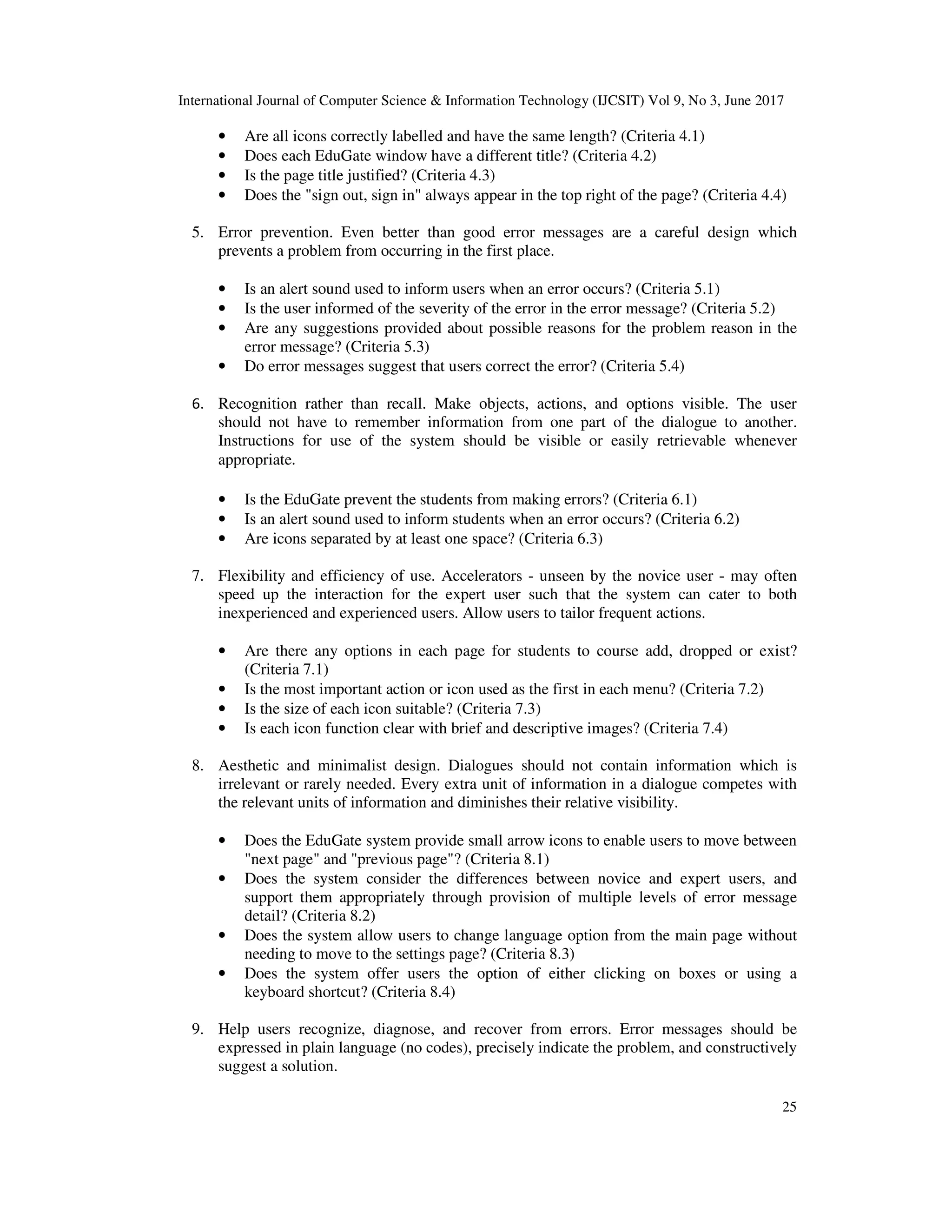 International Journal of Computer Science & Information Technology (IJCSIT) Vol 9, No 3, June 2017
25
• Are all icons correctly labelled and have the same length? (Criteria 4.1)
• Does each EduGate window have a different title? (Criteria 4.2)
• Is the page title justified? (Criteria 4.3)
• Does the "sign out, sign in" always appear in the top right of the page? (Criteria 4.4)
5. Error prevention. Even better than good error messages are a careful design which
prevents a problem from occurring in the first place.
• Is an alert sound used to inform users when an error occurs? (Criteria 5.1)
• Is the user informed of the severity of the error in the error message? (Criteria 5.2)
• Are any suggestions provided about possible reasons for the problem reason in the
error message? (Criteria 5.3)
• Do error messages suggest that users correct the error? (Criteria 5.4)
6. Recognition rather than recall. Make objects, actions, and options visible. The user
should not have to remember information from one part of the dialogue to another.
Instructions for use of the system should be visible or easily retrievable whenever
appropriate.
• Is the EduGate prevent the students from making errors? (Criteria 6.1)
• Is an alert sound used to inform students when an error occurs? (Criteria 6.2)
• Are icons separated by at least one space? (Criteria 6.3)
7. Flexibility and efficiency of use. Accelerators - unseen by the novice user - may often
speed up the interaction for the expert user such that the system can cater to both
inexperienced and experienced users. Allow users to tailor frequent actions.
• Are there any options in each page for students to course add, dropped or exist?
(Criteria 7.1)
• Is the most important action or icon used as the first in each menu? (Criteria 7.2)
• Is the size of each icon suitable? (Criteria 7.3)
• Is each icon function clear with brief and descriptive images? (Criteria 7.4)
8. Aesthetic and minimalist design. Dialogues should not contain information which is
irrelevant or rarely needed. Every extra unit of information in a dialogue competes with
the relevant units of information and diminishes their relative visibility.
• Does the EduGate system provide small arrow icons to enable users to move between
"next page" and "previous page"? (Criteria 8.1)
• Does the system consider the differences between novice and expert users, and
support them appropriately through provision of multiple levels of error message
detail? (Criteria 8.2)
• Does the system allow users to change language option from the main page without
needing to move to the settings page? (Criteria 8.3)
• Does the system offer users the option of either clicking on boxes or using a
keyboard shortcut? (Criteria 8.4)
9. Help users recognize, diagnose, and recover from errors. Error messages should be
expressed in plain language (no codes), precisely indicate the problem, and constructively
suggest a solution.
 