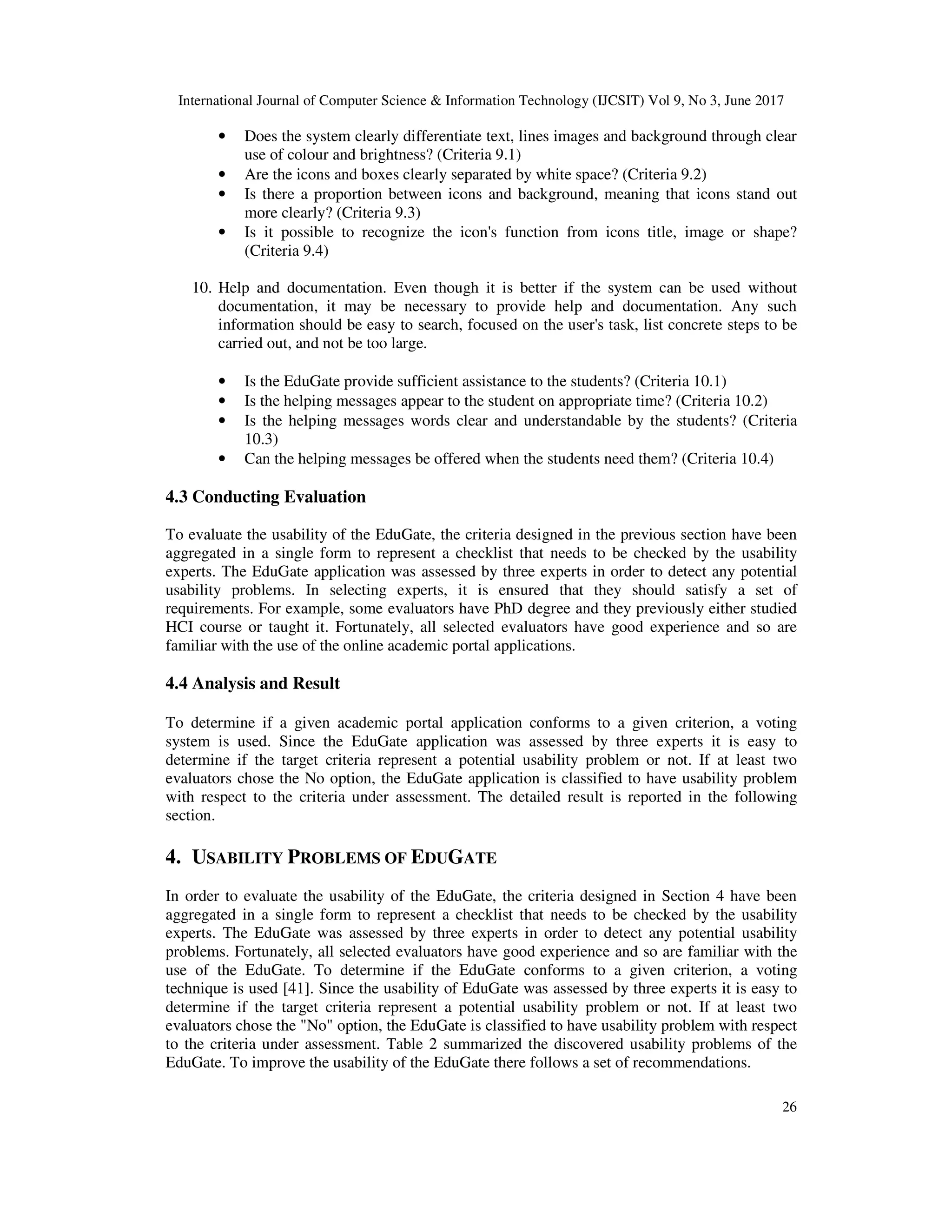 International Journal of Computer Science & Information Technology (IJCSIT) Vol 9, No 3, June 2017
26
• Does the system clearly differentiate text, lines images and background through clear
use of colour and brightness? (Criteria 9.1)
• Are the icons and boxes clearly separated by white space? (Criteria 9.2)
• Is there a proportion between icons and background, meaning that icons stand out
more clearly? (Criteria 9.3)
• Is it possible to recognize the icon's function from icons title, image or shape?
(Criteria 9.4)
10. Help and documentation. Even though it is better if the system can be used without
documentation, it may be necessary to provide help and documentation. Any such
information should be easy to search, focused on the user's task, list concrete steps to be
carried out, and not be too large.
• Is the EduGate provide sufficient assistance to the students? (Criteria 10.1)
• Is the helping messages appear to the student on appropriate time? (Criteria 10.2)
• Is the helping messages words clear and understandable by the students? (Criteria
10.3)
• Can the helping messages be offered when the students need them? (Criteria 10.4)
4.3 Conducting Evaluation
To evaluate the usability of the EduGate, the criteria designed in the previous section have been
aggregated in a single form to represent a checklist that needs to be checked by the usability
experts. The EduGate application was assessed by three experts in order to detect any potential
usability problems. In selecting experts, it is ensured that they should satisfy a set of
requirements. For example, some evaluators have PhD degree and they previously either studied
HCI course or taught it. Fortunately, all selected evaluators have good experience and so are
familiar with the use of the online academic portal applications.
4.4 Analysis and Result
To determine if a given academic portal application conforms to a given criterion, a voting
system is used. Since the EduGate application was assessed by three experts it is easy to
determine if the target criteria represent a potential usability problem or not. If at least two
evaluators chose the No option, the EduGate application is classified to have usability problem
with respect to the criteria under assessment. The detailed result is reported in the following
section.
4. USABILITY PROBLEMS OF EDUGATE
In order to evaluate the usability of the EduGate, the criteria designed in Section 4 have been
aggregated in a single form to represent a checklist that needs to be checked by the usability
experts. The EduGate was assessed by three experts in order to detect any potential usability
problems. Fortunately, all selected evaluators have good experience and so are familiar with the
use of the EduGate. To determine if the EduGate conforms to a given criterion, a voting
technique is used [41]. Since the usability of EduGate was assessed by three experts it is easy to
determine if the target criteria represent a potential usability problem or not. If at least two
evaluators chose the "No" option, the EduGate is classified to have usability problem with respect
to the criteria under assessment. Table 2 summarized the discovered usability problems of the
EduGate. To improve the usability of the EduGate there follows a set of recommendations.
 