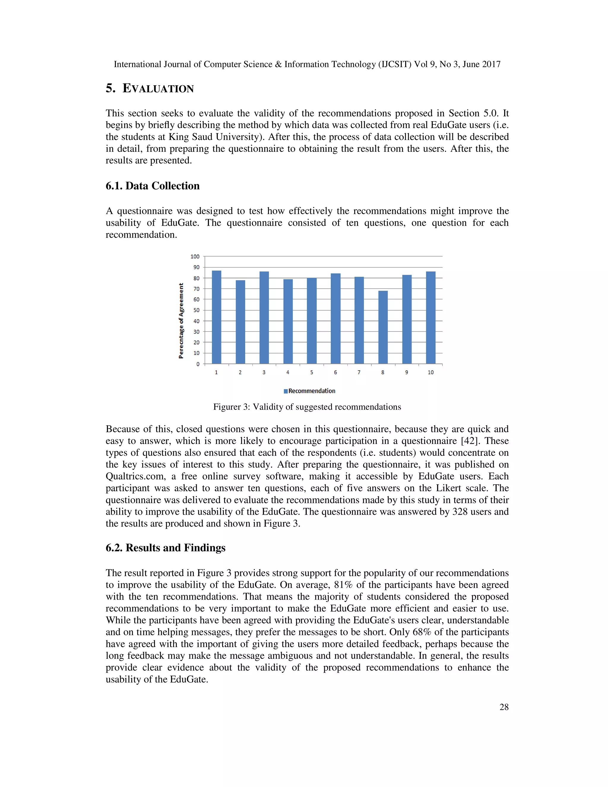 International Journal of Computer Science & Information Technology (IJCSIT) Vol 9, No 3, June 2017
28
5. EVALUATION
This section seeks to evaluate the validity of the recommendations proposed in Section 5.0. It
begins by brieﬂy describing the method by which data was collected from real EduGate users (i.e.
the students at King Saud University). After this, the process of data collection will be described
in detail, from preparing the questionnaire to obtaining the result from the users. After this, the
results are presented.
6.1. Data Collection
A questionnaire was designed to test how effectively the recommendations might improve the
usability of EduGate. The questionnaire consisted of ten questions, one question for each
recommendation.
Figurer 3: Validity of suggested recommendations
Because of this, closed questions were chosen in this questionnaire, because they are quick and
easy to answer, which is more likely to encourage participation in a questionnaire [42]. These
types of questions also ensured that each of the respondents (i.e. students) would concentrate on
the key issues of interest to this study. After preparing the questionnaire, it was published on
Qualtrics.com, a free online survey software, making it accessible by EduGate users. Each
participant was asked to answer ten questions, each of five answers on the Likert scale. The
questionnaire was delivered to evaluate the recommendations made by this study in terms of their
ability to improve the usability of the EduGate. The questionnaire was answered by 328 users and
the results are produced and shown in Figure 3.
6.2. Results and Findings
The result reported in Figure 3 provides strong support for the popularity of our recommendations
to improve the usability of the EduGate. On average, 81% of the participants have been agreed
with the ten recommendations. That means the majority of students considered the proposed
recommendations to be very important to make the EduGate more efficient and easier to use.
While the participants have been agreed with providing the EduGate's users clear, understandable
and on time helping messages, they prefer the messages to be short. Only 68% of the participants
have agreed with the important of giving the users more detailed feedback, perhaps because the
long feedback may make the message ambiguous and not understandable. In general, the results
provide clear evidence about the validity of the proposed recommendations to enhance the
usability of the EduGate.
 