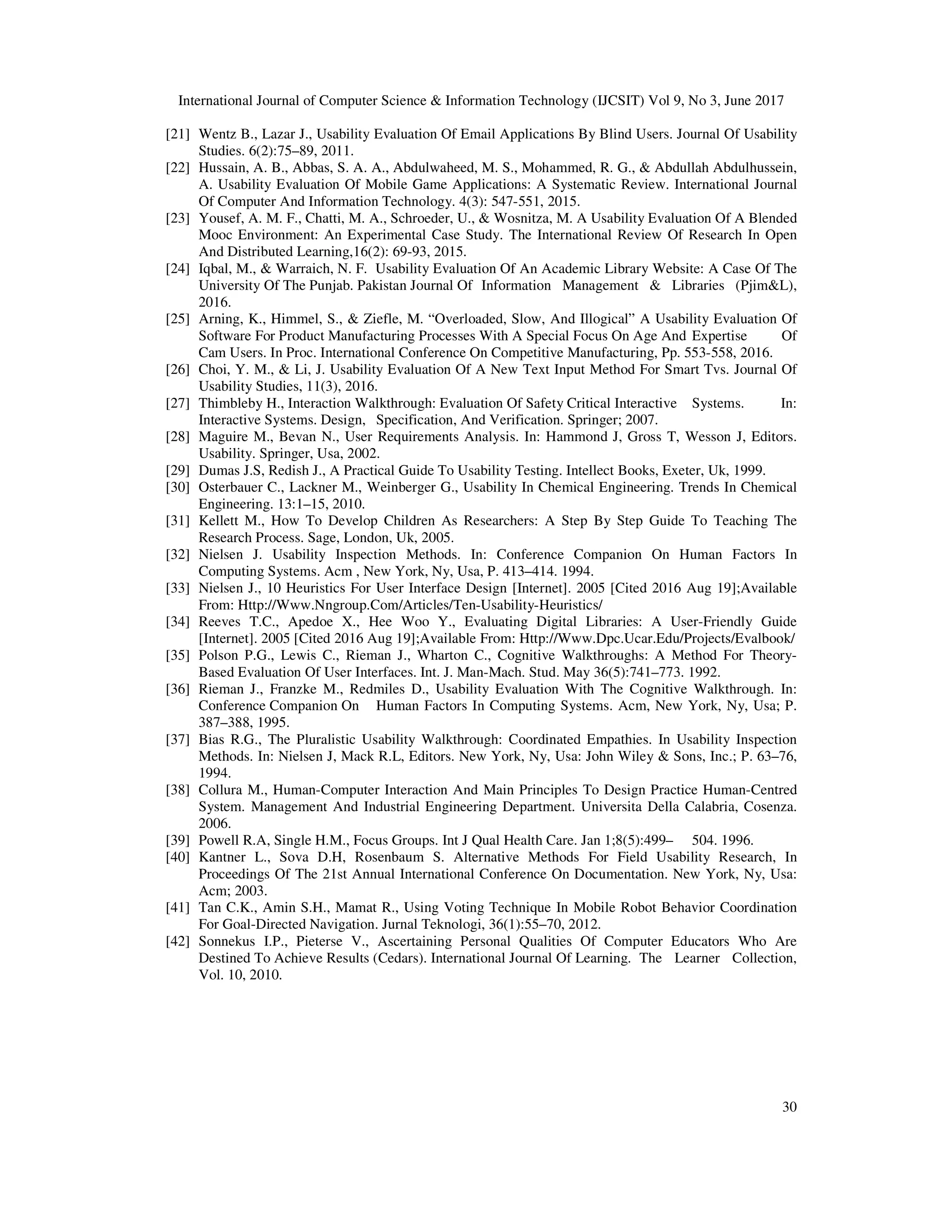 International Journal of Computer Science & Information Technology (IJCSIT) Vol 9, No 3, June 2017
30
[21] Wentz B., Lazar J., Usability Evaluation Of Email Applications By Blind Users. Journal Of Usability
Studies. 6(2):75–89, 2011.
[22] Hussain, A. B., Abbas, S. A. A., Abdulwaheed, M. S., Mohammed, R. G., & Abdullah Abdulhussein,
A. Usability Evaluation Of Mobile Game Applications: A Systematic Review. International Journal
Of Computer And Information Technology. 4(3): 547-551, 2015.
[23] Yousef, A. M. F., Chatti, M. A., Schroeder, U., & Wosnitza, M. A Usability Evaluation Of A Blended
Mooc Environment: An Experimental Case Study. The International Review Of Research In Open
And Distributed Learning,16(2): 69-93, 2015.
[24] Iqbal, M., & Warraich, N. F. Usability Evaluation Of An Academic Library Website: A Case Of The
University Of The Punjab. Pakistan Journal Of Information Management & Libraries (Pjim&L),
2016.
[25] Arning, K., Himmel, S., & Ziefle, M. “Overloaded, Slow, And Illogical” A Usability Evaluation Of
Software For Product Manufacturing Processes With A Special Focus On Age And Expertise Of
Cam Users. In Proc. International Conference On Competitive Manufacturing, Pp. 553-558, 2016.
[26] Choi, Y. M., & Li, J. Usability Evaluation Of A New Text Input Method For Smart Tvs. Journal Of
Usability Studies, 11(3), 2016.
[27] Thimbleby H., Interaction Walkthrough: Evaluation Of Safety Critical Interactive Systems. In:
Interactive Systems. Design, Specification, And Verification. Springer; 2007.
[28] Maguire M., Bevan N., User Requirements Analysis. In: Hammond J, Gross T, Wesson J, Editors.
Usability. Springer, Usa, 2002.
[29] Dumas J.S, Redish J., A Practical Guide To Usability Testing. Intellect Books, Exeter, Uk, 1999.
[30] Osterbauer C., Lackner M., Weinberger G., Usability In Chemical Engineering. Trends In Chemical
Engineering. 13:1–15, 2010.
[31] Kellett M., How To Develop Children As Researchers: A Step By Step Guide To Teaching The
Research Process. Sage, London, Uk, 2005.
[32] Nielsen J. Usability Inspection Methods. In: Conference Companion On Human Factors In
Computing Systems. Acm , New York, Ny, Usa, P. 413–414. 1994.
[33] Nielsen J., 10 Heuristics For User Interface Design [Internet]. 2005 [Cited 2016 Aug 19];Available
From: Http://Www.Nngroup.Com/Articles/Ten-Usability-Heuristics/
[34] Reeves T.C., Apedoe X., Hee Woo Y., Evaluating Digital Libraries: A User-Friendly Guide
[Internet]. 2005 [Cited 2016 Aug 19];Available From: Http://Www.Dpc.Ucar.Edu/Projects/Evalbook/
[35] Polson P.G., Lewis C., Rieman J., Wharton C., Cognitive Walkthroughs: A Method For Theory-
Based Evaluation Of User Interfaces. Int. J. Man-Mach. Stud. May 36(5):741–773. 1992.
[36] Rieman J., Franzke M., Redmiles D., Usability Evaluation With The Cognitive Walkthrough. In:
Conference Companion On Human Factors In Computing Systems. Acm, New York, Ny, Usa; P.
387–388, 1995.
[37] Bias R.G., The Pluralistic Usability Walkthrough: Coordinated Empathies. In Usability Inspection
Methods. In: Nielsen J, Mack R.L, Editors. New York, Ny, Usa: John Wiley & Sons, Inc.; P. 63–76,
1994.
[38] Collura M., Human-Computer Interaction And Main Principles To Design Practice Human-Centred
System. Management And Industrial Engineering Department. Universita Della Calabria, Cosenza.
2006.
[39] Powell R.A, Single H.M., Focus Groups. Int J Qual Health Care. Jan 1;8(5):499– 504. 1996.
[40] Kantner L., Sova D.H, Rosenbaum S. Alternative Methods For Field Usability Research, In
Proceedings Of The 21st Annual International Conference On Documentation. New York, Ny, Usa:
Acm; 2003.
[41] Tan C.K., Amin S.H., Mamat R., Using Voting Technique In Mobile Robot Behavior Coordination
For Goal-Directed Navigation. Jurnal Teknologi, 36(1):55–70, 2012.
[42] Sonnekus I.P., Pieterse V., Ascertaining Personal Qualities Of Computer Educators Who Are
Destined To Achieve Results (Cedars). International Journal Of Learning. The Learner Collection,
Vol. 10, 2010.
 