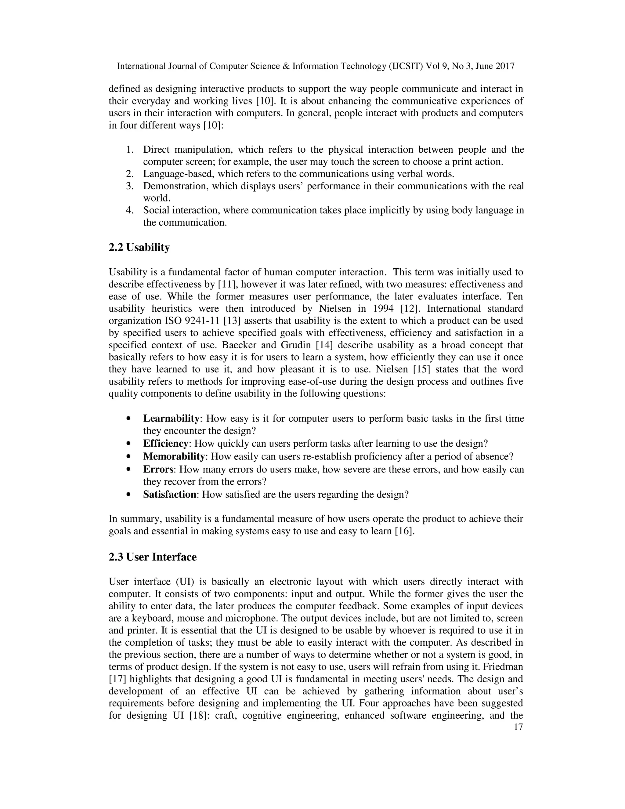 International Journal of Computer Science & Information Technology (IJCSIT) Vol 9, No 3, June 2017
17
defined as designing interactive products to support the way people communicate and interact in
their everyday and working lives [10]. It is about enhancing the communicative experiences of
users in their interaction with computers. In general, people interact with products and computers
in four different ways [10]:
1. Direct manipulation, which refers to the physical interaction between people and the
computer screen; for example, the user may touch the screen to choose a print action.
2. Language-based, which refers to the communications using verbal words.
3. Demonstration, which displays users’ performance in their communications with the real
world.
4. Social interaction, where communication takes place implicitly by using body language in
the communication.
2.2 Usability
Usability is a fundamental factor of human computer interaction. This term was initially used to
describe effectiveness by [11], however it was later refined, with two measures: effectiveness and
ease of use. While the former measures user performance, the later evaluates interface. Ten
usability heuristics were then introduced by Nielsen in 1994 [12]. International standard
organization ISO 9241-11 [13] asserts that usability is the extent to which a product can be used
by specified users to achieve specified goals with effectiveness, efficiency and satisfaction in a
specified context of use. Baecker and Grudin [14] describe usability as a broad concept that
basically refers to how easy it is for users to learn a system, how efficiently they can use it once
they have learned to use it, and how pleasant it is to use. Nielsen [15] states that the word
usability refers to methods for improving ease-of-use during the design process and outlines five
quality components to define usability in the following questions:
• Learnability: How easy is it for computer users to perform basic tasks in the first time
they encounter the design?
• Efficiency: How quickly can users perform tasks after learning to use the design?
• Memorability: How easily can users re-establish proficiency after a period of absence?
• Errors: How many errors do users make, how severe are these errors, and how easily can
they recover from the errors?
• Satisfaction: How satisfied are the users regarding the design?
In summary, usability is a fundamental measure of how users operate the product to achieve their
goals and essential in making systems easy to use and easy to learn [16].
2.3 User Interface
User interface (UI) is basically an electronic layout with which users directly interact with
computer. It consists of two components: input and output. While the former gives the user the
ability to enter data, the later produces the computer feedback. Some examples of input devices
are a keyboard, mouse and microphone. The output devices include, but are not limited to, screen
and printer. It is essential that the UI is designed to be usable by whoever is required to use it in
the completion of tasks; they must be able to easily interact with the computer. As described in
the previous section, there are a number of ways to determine whether or not a system is good, in
terms of product design. If the system is not easy to use, users will refrain from using it. Friedman
[17] highlights that designing a good UI is fundamental in meeting users' needs. The design and
development of an effective UI can be achieved by gathering information about user’s
requirements before designing and implementing the UI. Four approaches have been suggested
for designing UI [18]: craft, cognitive engineering, enhanced software engineering, and the
 