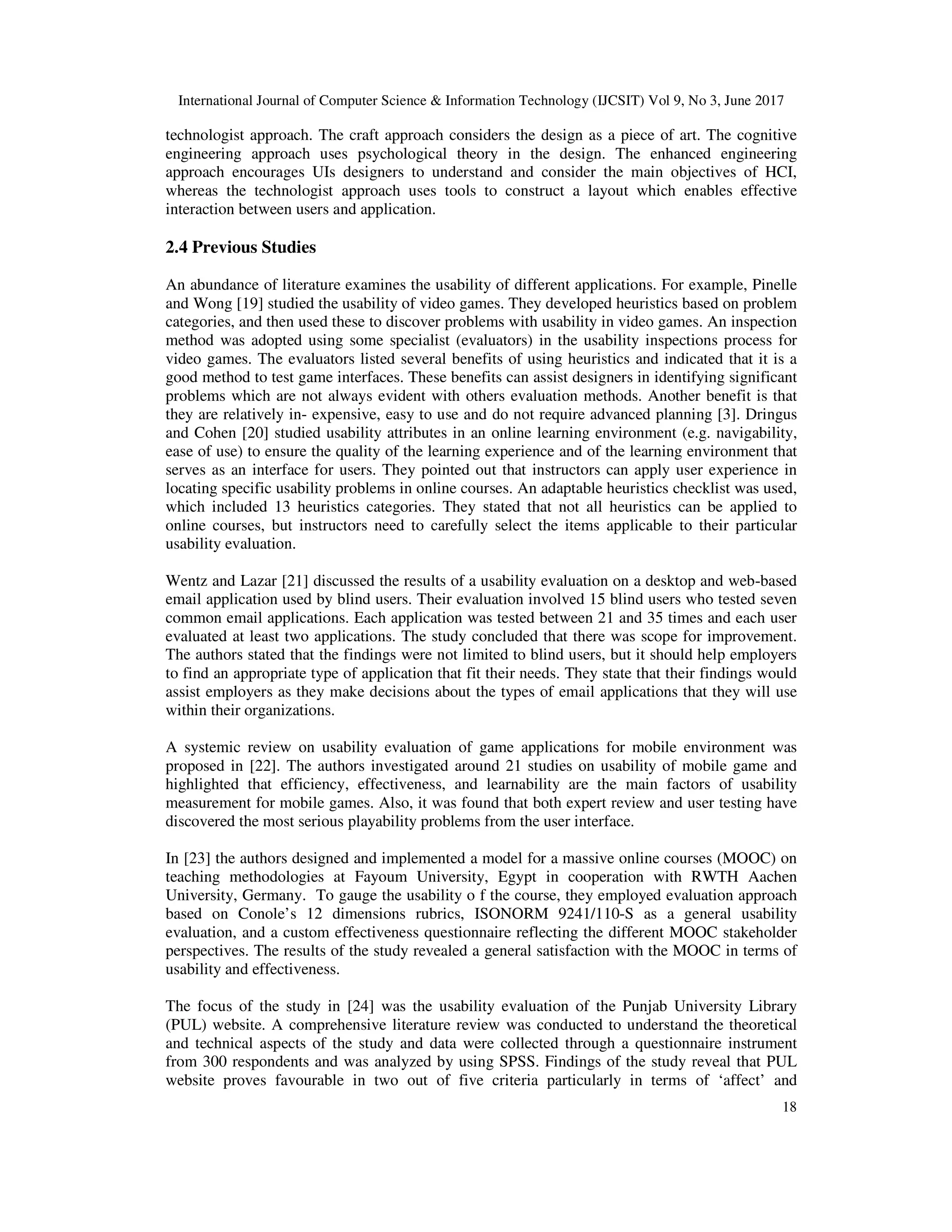 International Journal of Computer Science & Information Technology (IJCSIT) Vol 9, No 3, June 2017
18
technologist approach. The craft approach considers the design as a piece of art. The cognitive
engineering approach uses psychological theory in the design. The enhanced engineering
approach encourages UIs designers to understand and consider the main objectives of HCI,
whereas the technologist approach uses tools to construct a layout which enables effective
interaction between users and application.
2.4 Previous Studies
An abundance of literature examines the usability of different applications. For example, Pinelle
and Wong [19] studied the usability of video games. They developed heuristics based on problem
categories, and then used these to discover problems with usability in video games. An inspection
method was adopted using some specialist (evaluators) in the usability inspections process for
video games. The evaluators listed several benefits of using heuristics and indicated that it is a
good method to test game interfaces. These benefits can assist designers in identifying significant
problems which are not always evident with others evaluation methods. Another benefit is that
they are relatively in- expensive, easy to use and do not require advanced planning [3]. Dringus
and Cohen [20] studied usability attributes in an online learning environment (e.g. navigability,
ease of use) to ensure the quality of the learning experience and of the learning environment that
serves as an interface for users. They pointed out that instructors can apply user experience in
locating specific usability problems in online courses. An adaptable heuristics checklist was used,
which included 13 heuristics categories. They stated that not all heuristics can be applied to
online courses, but instructors need to carefully select the items applicable to their particular
usability evaluation.
Wentz and Lazar [21] discussed the results of a usability evaluation on a desktop and web-based
email application used by blind users. Their evaluation involved 15 blind users who tested seven
common email applications. Each application was tested between 21 and 35 times and each user
evaluated at least two applications. The study concluded that there was scope for improvement.
The authors stated that the findings were not limited to blind users, but it should help employers
to find an appropriate type of application that fit their needs. They state that their findings would
assist employers as they make decisions about the types of email applications that they will use
within their organizations.
A systemic review on usability evaluation of game applications for mobile environment was
proposed in [22]. The authors investigated around 21 studies on usability of mobile game and
highlighted that efficiency, effectiveness, and learnability are the main factors of usability
measurement for mobile games. Also, it was found that both expert review and user testing have
discovered the most serious playability problems from the user interface.
In [23] the authors designed and implemented a model for a massive online courses (MOOC) on
teaching methodologies at Fayoum University, Egypt in cooperation with RWTH Aachen
University, Germany. To gauge the usability o f the course, they employed evaluation approach
based on Conole’s 12 dimensions rubrics, ISONORM 9241/110-S as a general usability
evaluation, and a custom effectiveness questionnaire reflecting the different MOOC stakeholder
perspectives. The results of the study revealed a general satisfaction with the MOOC in terms of
usability and effectiveness.
The focus of the study in [24] was the usability evaluation of the Punjab University Library
(PUL) website. A comprehensive literature review was conducted to understand the theoretical
and technical aspects of the study and data were collected through a questionnaire instrument
from 300 respondents and was analyzed by using SPSS. Findings of the study reveal that PUL
website proves favourable in two out of five criteria particularly in terms of ‘affect’ and
 