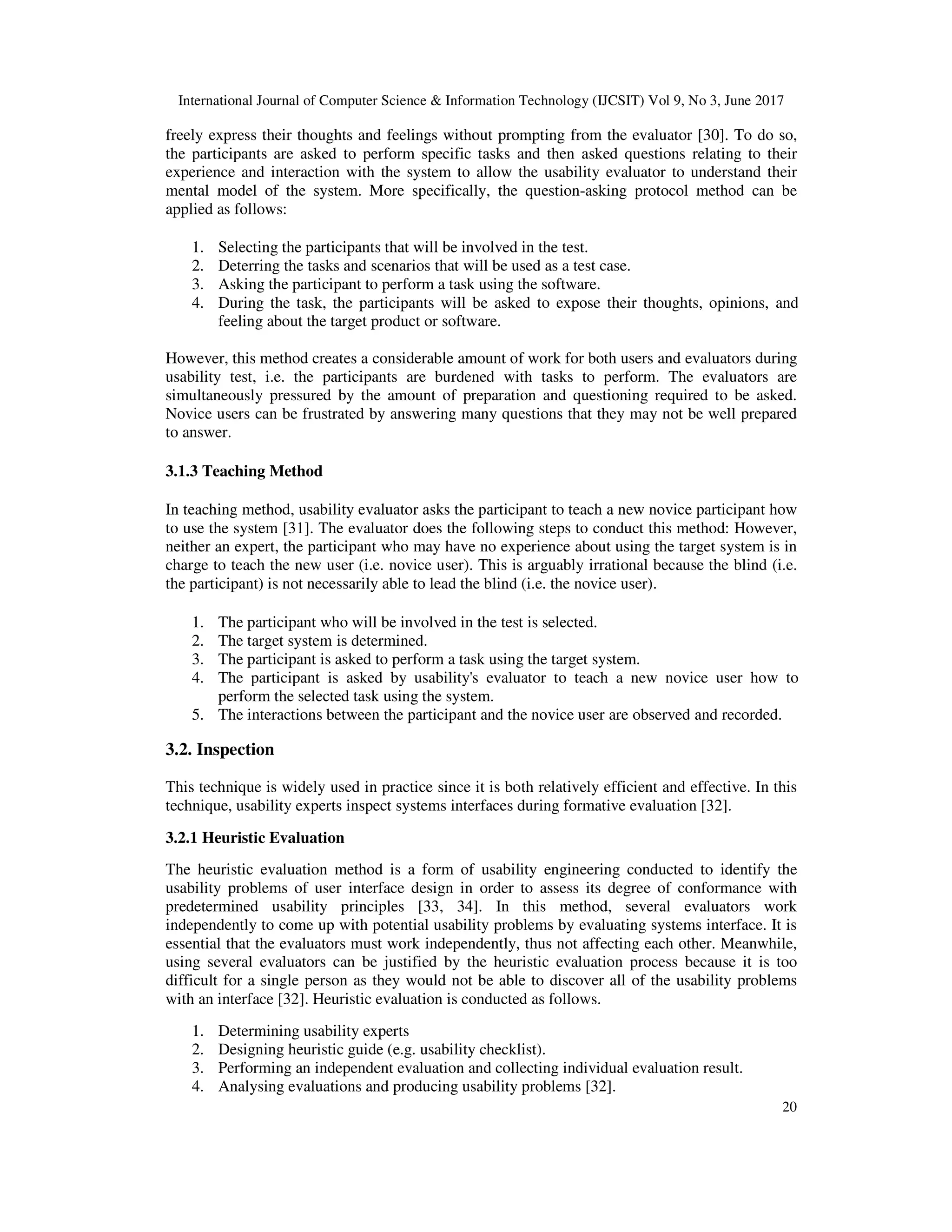 International Journal of Computer Science & Information Technology (IJCSIT) Vol 9, No 3, June 2017
20
freely express their thoughts and feelings without prompting from the evaluator [30]. To do so,
the participants are asked to perform specific tasks and then asked questions relating to their
experience and interaction with the system to allow the usability evaluator to understand their
mental model of the system. More specifically, the question-asking protocol method can be
applied as follows:
1. Selecting the participants that will be involved in the test.
2. Deterring the tasks and scenarios that will be used as a test case.
3. Asking the participant to perform a task using the software.
4. During the task, the participants will be asked to expose their thoughts, opinions, and
feeling about the target product or software.
However, this method creates a considerable amount of work for both users and evaluators during
usability test, i.e. the participants are burdened with tasks to perform. The evaluators are
simultaneously pressured by the amount of preparation and questioning required to be asked.
Novice users can be frustrated by answering many questions that they may not be well prepared
to answer.
3.1.3 Teaching Method
In teaching method, usability evaluator asks the participant to teach a new novice participant how
to use the system [31]. The evaluator does the following steps to conduct this method: However,
neither an expert, the participant who may have no experience about using the target system is in
charge to teach the new user (i.e. novice user). This is arguably irrational because the blind (i.e.
the participant) is not necessarily able to lead the blind (i.e. the novice user).
1. The participant who will be involved in the test is selected.
2. The target system is determined.
3. The participant is asked to perform a task using the target system.
4. The participant is asked by usability's evaluator to teach a new novice user how to
perform the selected task using the system.
5. The interactions between the participant and the novice user are observed and recorded.
3.2. Inspection
This technique is widely used in practice since it is both relatively efficient and effective. In this
technique, usability experts inspect systems interfaces during formative evaluation [32].
3.2.1 Heuristic Evaluation
The heuristic evaluation method is a form of usability engineering conducted to identify the
usability problems of user interface design in order to assess its degree of conformance with
predetermined usability principles [33, 34]. In this method, several evaluators work
independently to come up with potential usability problems by evaluating systems interface. It is
essential that the evaluators must work independently, thus not affecting each other. Meanwhile,
using several evaluators can be justified by the heuristic evaluation process because it is too
difficult for a single person as they would not be able to discover all of the usability problems
with an interface [32]. Heuristic evaluation is conducted as follows.
1. Determining usability experts
2. Designing heuristic guide (e.g. usability checklist).
3. Performing an independent evaluation and collecting individual evaluation result.
4. Analysing evaluations and producing usability problems [32].
 