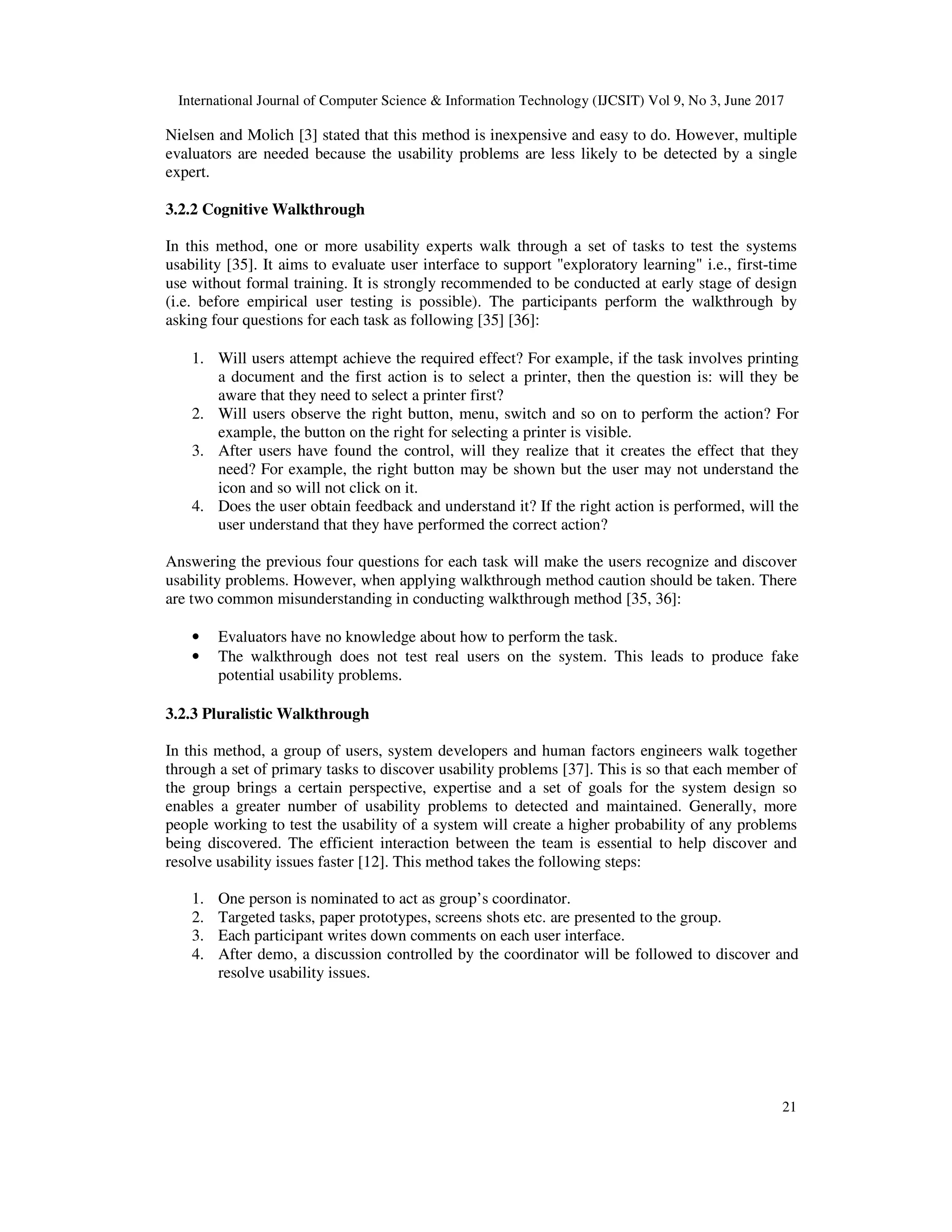 International Journal of Computer Science & Information Technology (IJCSIT) Vol 9, No 3, June 2017
21
Nielsen and Molich [3] stated that this method is inexpensive and easy to do. However, multiple
evaluators are needed because the usability problems are less likely to be detected by a single
expert.
3.2.2 Cognitive Walkthrough
In this method, one or more usability experts walk through a set of tasks to test the systems
usability [35]. It aims to evaluate user interface to support "exploratory learning" i.e., first-time
use without formal training. It is strongly recommended to be conducted at early stage of design
(i.e. before empirical user testing is possible). The participants perform the walkthrough by
asking four questions for each task as following [35] [36]:
1. Will users attempt achieve the required effect? For example, if the task involves printing
a document and the first action is to select a printer, then the question is: will they be
aware that they need to select a printer first?
2. Will users observe the right button, menu, switch and so on to perform the action? For
example, the button on the right for selecting a printer is visible.
3. After users have found the control, will they realize that it creates the effect that they
need? For example, the right button may be shown but the user may not understand the
icon and so will not click on it.
4. Does the user obtain feedback and understand it? If the right action is performed, will the
user understand that they have performed the correct action?
Answering the previous four questions for each task will make the users recognize and discover
usability problems. However, when applying walkthrough method caution should be taken. There
are two common misunderstanding in conducting walkthrough method [35, 36]:
• Evaluators have no knowledge about how to perform the task.
• The walkthrough does not test real users on the system. This leads to produce fake
potential usability problems.
3.2.3 Pluralistic Walkthrough
In this method, a group of users, system developers and human factors engineers walk together
through a set of primary tasks to discover usability problems [37]. This is so that each member of
the group brings a certain perspective, expertise and a set of goals for the system design so
enables a greater number of usability problems to detected and maintained. Generally, more
people working to test the usability of a system will create a higher probability of any problems
being discovered. The efficient interaction between the team is essential to help discover and
resolve usability issues faster [12]. This method takes the following steps:
1. One person is nominated to act as group’s coordinator.
2. Targeted tasks, paper prototypes, screens shots etc. are presented to the group.
3. Each participant writes down comments on each user interface.
4. After demo, a discussion controlled by the coordinator will be followed to discover and
resolve usability issues.
 
