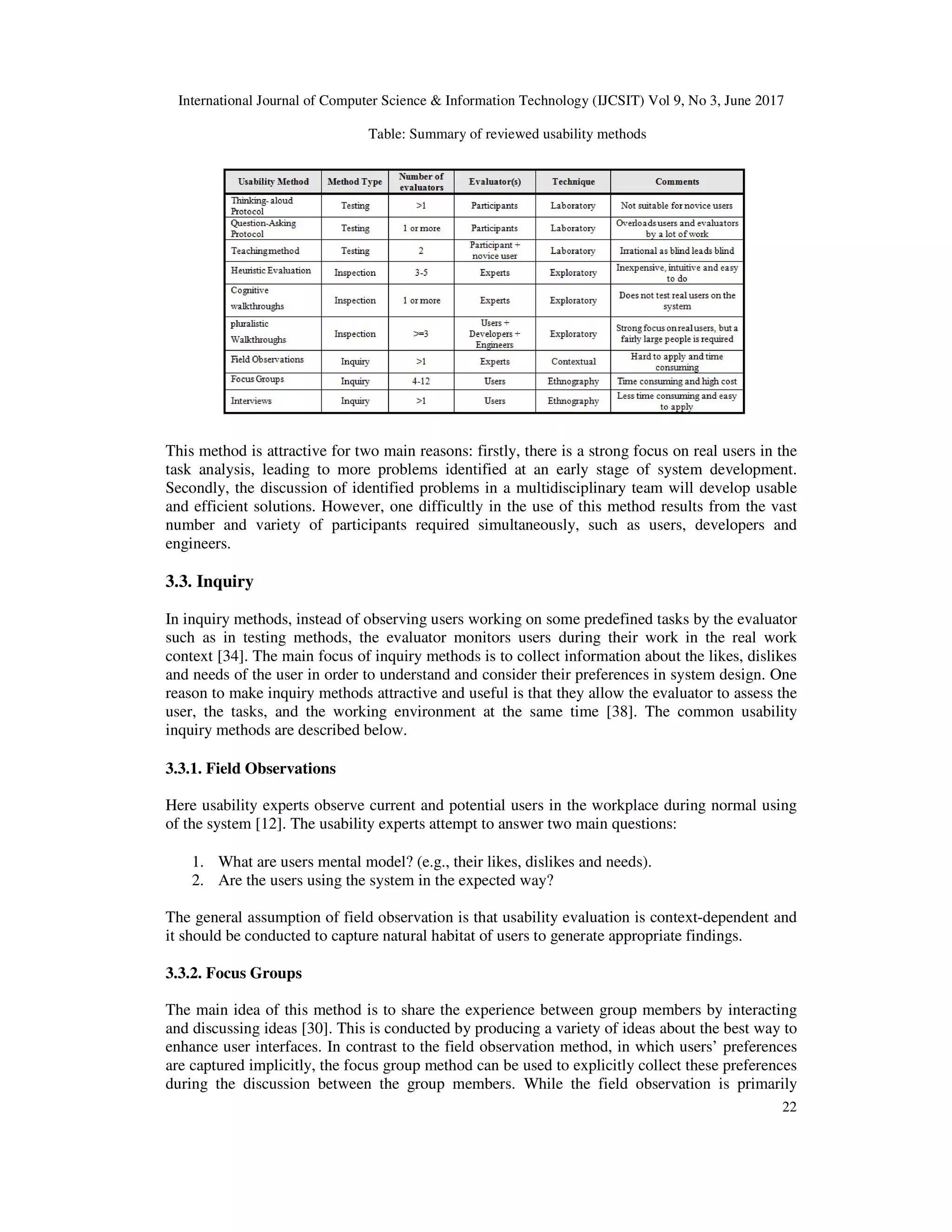 International Journal of Computer Science & Information Technology (IJCSIT) Vol 9, No 3, June 2017
22
Table: Summary of reviewed usability methods
This method is attractive for two main reasons: firstly, there is a strong focus on real users in the
task analysis, leading to more problems identified at an early stage of system development.
Secondly, the discussion of identified problems in a multidisciplinary team will develop usable
and efficient solutions. However, one difficultly in the use of this method results from the vast
number and variety of participants required simultaneously, such as users, developers and
engineers.
3.3. Inquiry
In inquiry methods, instead of observing users working on some predefined tasks by the evaluator
such as in testing methods, the evaluator monitors users during their work in the real work
context [34]. The main focus of inquiry methods is to collect information about the likes, dislikes
and needs of the user in order to understand and consider their preferences in system design. One
reason to make inquiry methods attractive and useful is that they allow the evaluator to assess the
user, the tasks, and the working environment at the same time [38]. The common usability
inquiry methods are described below.
3.3.1. Field Observations
Here usability experts observe current and potential users in the workplace during normal using
of the system [12]. The usability experts attempt to answer two main questions:
1. What are users mental model? (e.g., their likes, dislikes and needs).
2. Are the users using the system in the expected way?
The general assumption of field observation is that usability evaluation is context-dependent and
it should be conducted to capture natural habitat of users to generate appropriate findings.
3.3.2. Focus Groups
The main idea of this method is to share the experience between group members by interacting
and discussing ideas [30]. This is conducted by producing a variety of ideas about the best way to
enhance user interfaces. In contrast to the field observation method, in which users’ preferences
are captured implicitly, the focus group method can be used to explicitly collect these preferences
during the discussion between the group members. While the field observation is primarily
 
