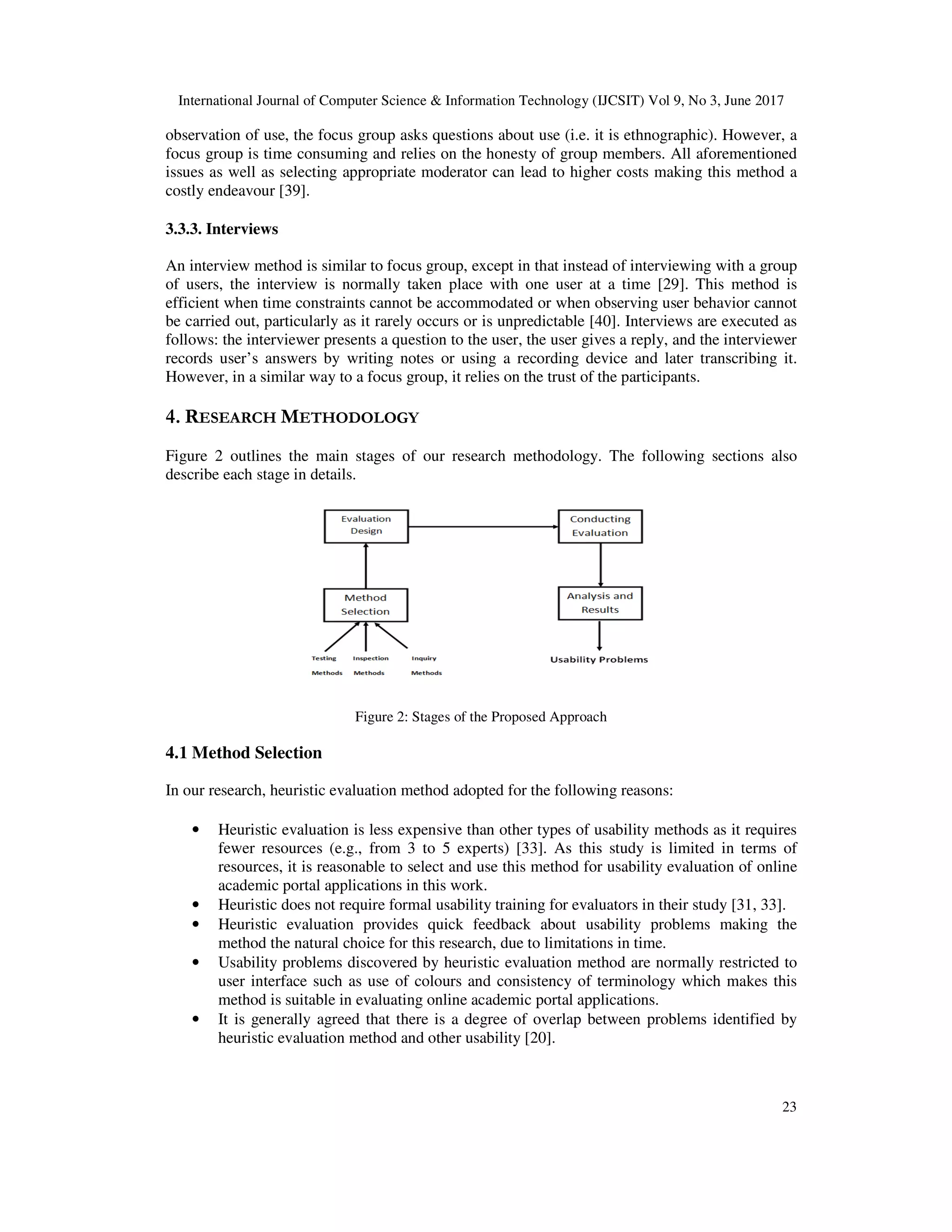 International Journal of Computer Science & Information Technology (IJCSIT) Vol 9, No 3, June 2017
23
observation of use, the focus group asks questions about use (i.e. it is ethnographic). However, a
focus group is time consuming and relies on the honesty of group members. All aforementioned
issues as well as selecting appropriate moderator can lead to higher costs making this method a
costly endeavour [39].
3.3.3. Interviews
An interview method is similar to focus group, except in that instead of interviewing with a group
of users, the interview is normally taken place with one user at a time [29]. This method is
efficient when time constraints cannot be accommodated or when observing user behavior cannot
be carried out, particularly as it rarely occurs or is unpredictable [40]. Interviews are executed as
follows: the interviewer presents a question to the user, the user gives a reply, and the interviewer
records user’s answers by writing notes or using a recording device and later transcribing it.
However, in a similar way to a focus group, it relies on the trust of the participants.
4. RESEARCH METHODOLOGY
Figure 2 outlines the main stages of our research methodology. The following sections also
describe each stage in details.
Figure 2: Stages of the Proposed Approach
4.1 Method Selection
In our research, heuristic evaluation method adopted for the following reasons:
• Heuristic evaluation is less expensive than other types of usability methods as it requires
fewer resources (e.g., from 3 to 5 experts) [33]. As this study is limited in terms of
resources, it is reasonable to select and use this method for usability evaluation of online
academic portal applications in this work.
• Heuristic does not require formal usability training for evaluators in their study [31, 33].
• Heuristic evaluation provides quick feedback about usability problems making the
method the natural choice for this research, due to limitations in time.
• Usability problems discovered by heuristic evaluation method are normally restricted to
user interface such as use of colours and consistency of terminology which makes this
method is suitable in evaluating online academic portal applications.
• It is generally agreed that there is a degree of overlap between problems identified by
heuristic evaluation method and other usability [20].
 