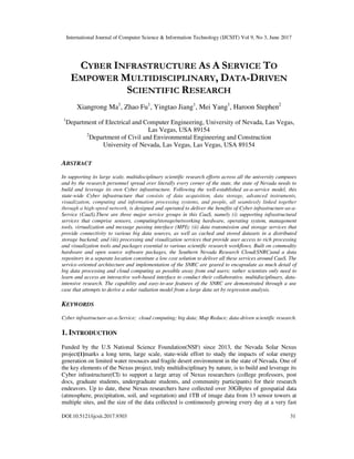 International Journal of Computer Science & Information Technology (IJCSIT) Vol 9, No 3, June 2017
DOI:10.5121/ijcsit.2017.9303 31
CYBER INFRASTRUCTURE AS A SERVICE TO
EMPOWER MULTIDISCIPLINARY, DATA-DRIVEN
SCIENTIFIC RESEARCH
Xiangrong Ma1
, Zhao Fu1
, Yingtao Jiang1
, Mei Yang1
, Haroon Stephen2
1
Department of Electrical and Computer Engineering, University of Nevada, Las Vegas,
Las Vegas, USA 89154
2
Department of Civil and Environmental Engineering and Construction
University of Nevada, Las Vegas, Las Vegas, USA 89154
ABSTRACT
In supporting its large scale, multidisciplinary scientific research efforts across all the university campuses
and by the research personnel spread over literally every corner of the state, the state of Nevada needs to
build and leverage its own Cyber infrastructure. Following the well-established as-a-service model, this
state-wide Cyber infrastructure that consists of data acquisition, data storage, advanced instruments,
visualization, computing and information processing systems, and people, all seamlessly linked together
through a high-speed network, is designed and operated to deliver the benefits of Cyber infrastructure-as-a-
Service (CaaS).There are three major service groups in this CaaS, namely (i) supporting infrastructural
services that comprise sensors, computing/storage/networking hardware, operating system, management
tools, virtualization and message passing interface (MPI); (ii) data transmission and storage services that
provide connectivity to various big data sources, as well as cached and stored datasets in a distributed
storage backend; and (iii) processing and visualization services that provide user access to rich processing
and visualization tools and packages essential to various scientific research workflows. Built on commodity
hardware and open source software packages, the Southern Nevada Research Cloud(SNRC)and a data
repository in a separate location constitute a low cost solution to deliver all these services around CaaS. The
service-oriented architecture and implementation of the SNRC are geared to encapsulate as much detail of
big data processing and cloud computing as possible away from end users; rather scientists only need to
learn and access an interactive web-based interface to conduct their collaborative, multidisciplinary, data-
intensive research. The capability and easy-to-use features of the SNRC are demonstrated through a use
case that attempts to derive a solar radiation model from a large data set by regression analysis.
KEYWORDS
Cyber infrastructure-as-a-Service; cloud computing; big data; Map Reduce; data-driven scientific research.
1. INTRODUCTION
Funded by the U.S National Science Foundation(NSF) since 2013, the Nevada Solar Nexus
project[1]marks a long term, large scale, state-wide effort to study the impacts of solar energy
generation on limited water resouces and fragile desert environment in the state of Nevada. One of
the key elements of the Nexus project, truly multidisciplinary by nature, is to build and leverage its
Cyber infrastructure(CI) to support a large array of Nexus researchers (college professors, post
docs, graduate students, undergraduate students, and community participants) for their research
endeavors. Up to date, these Nexus researchers have collected over 30GBytes of geospatial data
(atmosphere, precipitation, soil, and vegetation) and 1TB of image data from 13 sensor towers at
multiple sites, and the size of the data collected is continuously growing every day at a very fast
 