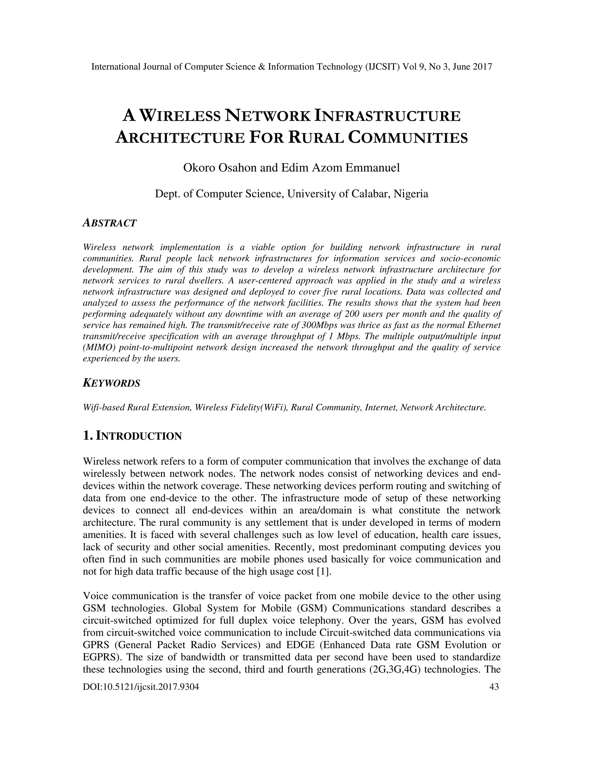 International Journal of Computer Science & Information Technology (IJCSIT) Vol 9, No 3, June 2017
DOI:10.5121/ijcsit.2017.9304 43
A WIRELESS NETWORK INFRASTRUCTURE
ARCHITECTURE FOR RURAL COMMUNITIES
Okoro Osahon and Edim Azom Emmanuel
Dept. of Computer Science, University of Calabar, Nigeria
ABSTRACT
Wireless network implementation is a viable option for building network infrastructure in rural
communities. Rural people lack network infrastructures for information services and socio-economic
development. The aim of this study was to develop a wireless network infrastructure architecture for
network services to rural dwellers. A user-centered approach was applied in the study and a wireless
network infrastructure was designed and deployed to cover five rural locations. Data was collected and
analyzed to assess the performance of the network facilities. The results shows that the system had been
performing adequately without any downtime with an average of 200 users per month and the quality of
service has remained high. The transmit/receive rate of 300Mbps was thrice as fast as the normal Ethernet
transmit/receive specification with an average throughput of 1 Mbps. The multiple output/multiple input
(MIMO) point-to-multipoint network design increased the network throughput and the quality of service
experienced by the users.
KEYWORDS
Wifi-based Rural Extension, Wireless Fidelity(WiFi), Rural Community, Internet, Network Architecture.
1. INTRODUCTION
Wireless network refers to a form of computer communication that involves the exchange of data
wirelessly between network nodes. The network nodes consist of networking devices and end-
devices within the network coverage. These networking devices perform routing and switching of
data from one end-device to the other. The infrastructure mode of setup of these networking
devices to connect all end-devices within an area/domain is what constitute the network
architecture. The rural community is any settlement that is under developed in terms of modern
amenities. It is faced with several challenges such as low level of education, health care issues,
lack of security and other social amenities. Recently, most predominant computing devices you
often find in such communities are mobile phones used basically for voice communication and
not for high data traffic because of the high usage cost [1].
Voice communication is the transfer of voice packet from one mobile device to the other using
GSM technologies. Global System for Mobile (GSM) Communications standard describes a
circuit-switched optimized for full duplex voice telephony. Over the years, GSM has evolved
from circuit-switched voice communication to include Circuit-switched data communications via
GPRS (General Packet Radio Services) and EDGE (Enhanced Data rate GSM Evolution or
EGPRS). The size of bandwidth or transmitted data per second have been used to standardize
these technologies using the second, third and fourth generations (2G,3G,4G) technologies. The
 