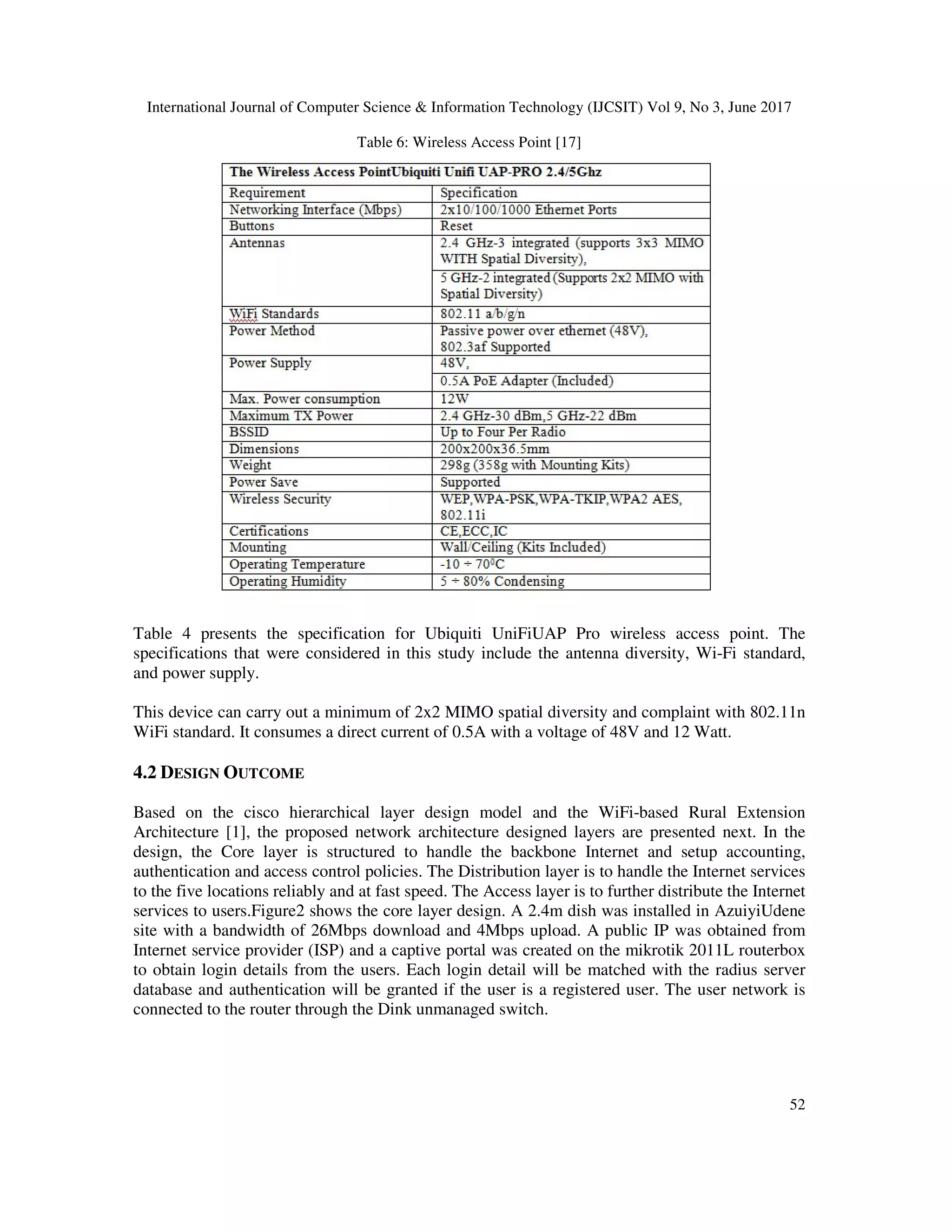 International Journal of Computer Science & Information Technology (IJCSIT) Vol 9, No 3, June 2017
52
Table 6: Wireless Access Point [17]
Table 4 presents the specification for Ubiquiti UniFiUAP Pro wireless access point. The
specifications that were considered in this study include the antenna diversity, Wi-Fi standard,
and power supply.
This device can carry out a minimum of 2x2 MIMO spatial diversity and complaint with 802.11n
WiFi standard. It consumes a direct current of 0.5A with a voltage of 48V and 12 Watt.
4.2 DESIGN OUTCOME
Based on the cisco hierarchical layer design model and the WiFi-based Rural Extension
Architecture [1], the proposed network architecture designed layers are presented next. In the
design, the Core layer is structured to handle the backbone Internet and setup accounting,
authentication and access control policies. The Distribution layer is to handle the Internet services
to the five locations reliably and at fast speed. The Access layer is to further distribute the Internet
services to users.Figure2 shows the core layer design. A 2.4m dish was installed in AzuiyiUdene
site with a bandwidth of 26Mbps download and 4Mbps upload. A public IP was obtained from
Internet service provider (ISP) and a captive portal was created on the mikrotik 2011L routerbox
to obtain login details from the users. Each login detail will be matched with the radius server
database and authentication will be granted if the user is a registered user. The user network is
connected to the router through the Dink unmanaged switch.
 
