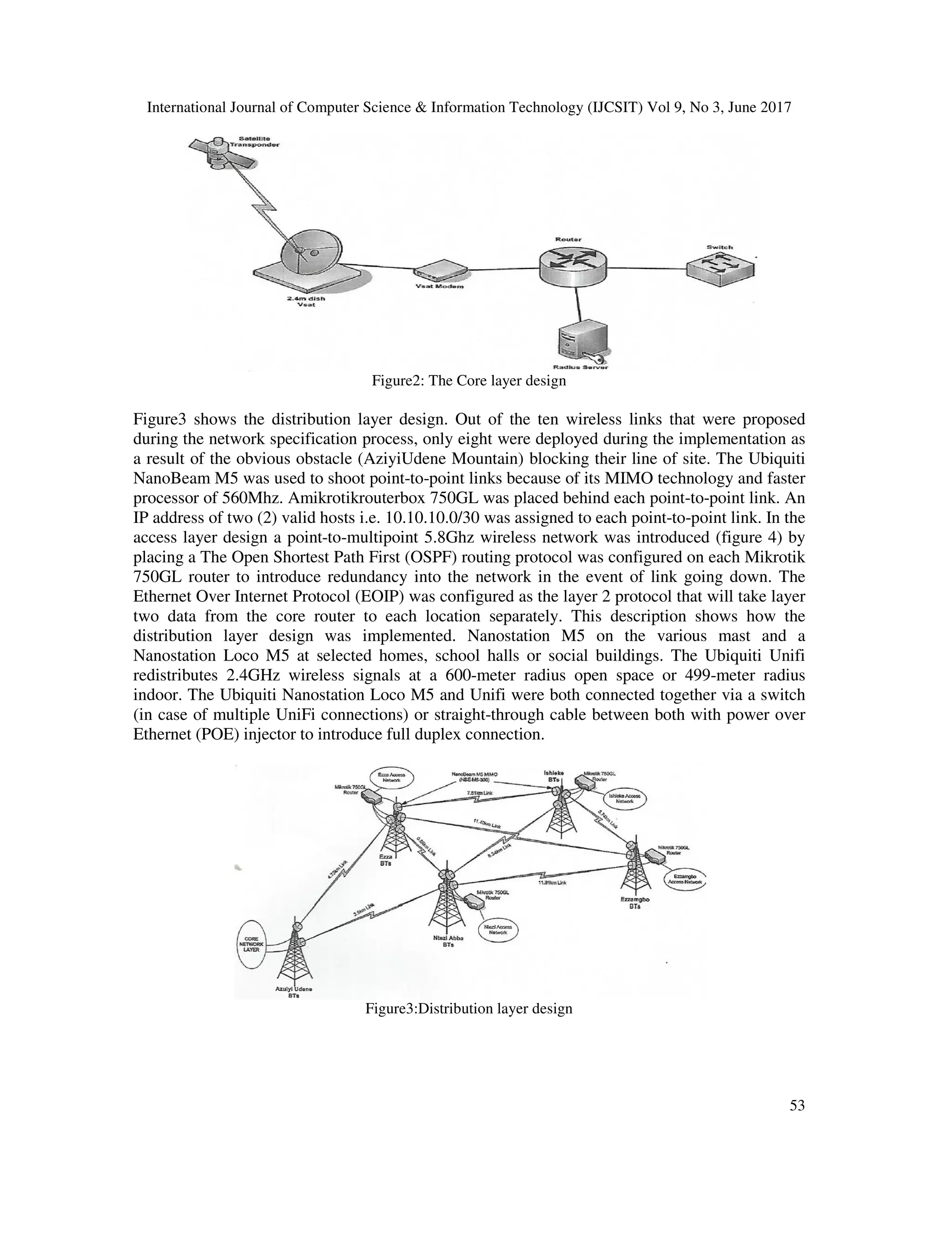 International Journal of Computer Science & Information Technology (IJCSIT) Vol 9, No 3, June 2017
53
Figure2: The Core layer design
Figure3 shows the distribution layer design. Out of the ten wireless links that were proposed
during the network specification process, only eight were deployed during the implementation as
a result of the obvious obstacle (AziyiUdene Mountain) blocking their line of site. The Ubiquiti
NanoBeam M5 was used to shoot point-to-point links because of its MIMO technology and faster
processor of 560Mhz. Amikrotikrouterbox 750GL was placed behind each point-to-point link. An
IP address of two (2) valid hosts i.e. 10.10.10.0/30 was assigned to each point-to-point link. In the
access layer design a point-to-multipoint 5.8Ghz wireless network was introduced (figure 4) by
placing a The Open Shortest Path First (OSPF) routing protocol was configured on each Mikrotik
750GL router to introduce redundancy into the network in the event of link going down. The
Ethernet Over Internet Protocol (EOIP) was configured as the layer 2 protocol that will take layer
two data from the core router to each location separately. This description shows how the
distribution layer design was implemented. Nanostation M5 on the various mast and a
Nanostation Loco M5 at selected homes, school halls or social buildings. The Ubiquiti Unifi
redistributes 2.4GHz wireless signals at a 600-meter radius open space or 499-meter radius
indoor. The Ubiquiti Nanostation Loco M5 and Unifi were both connected together via a switch
(in case of multiple UniFi connections) or straight-through cable between both with power over
Ethernet (POE) injector to introduce full duplex connection.
Figure3:Distribution layer design
 