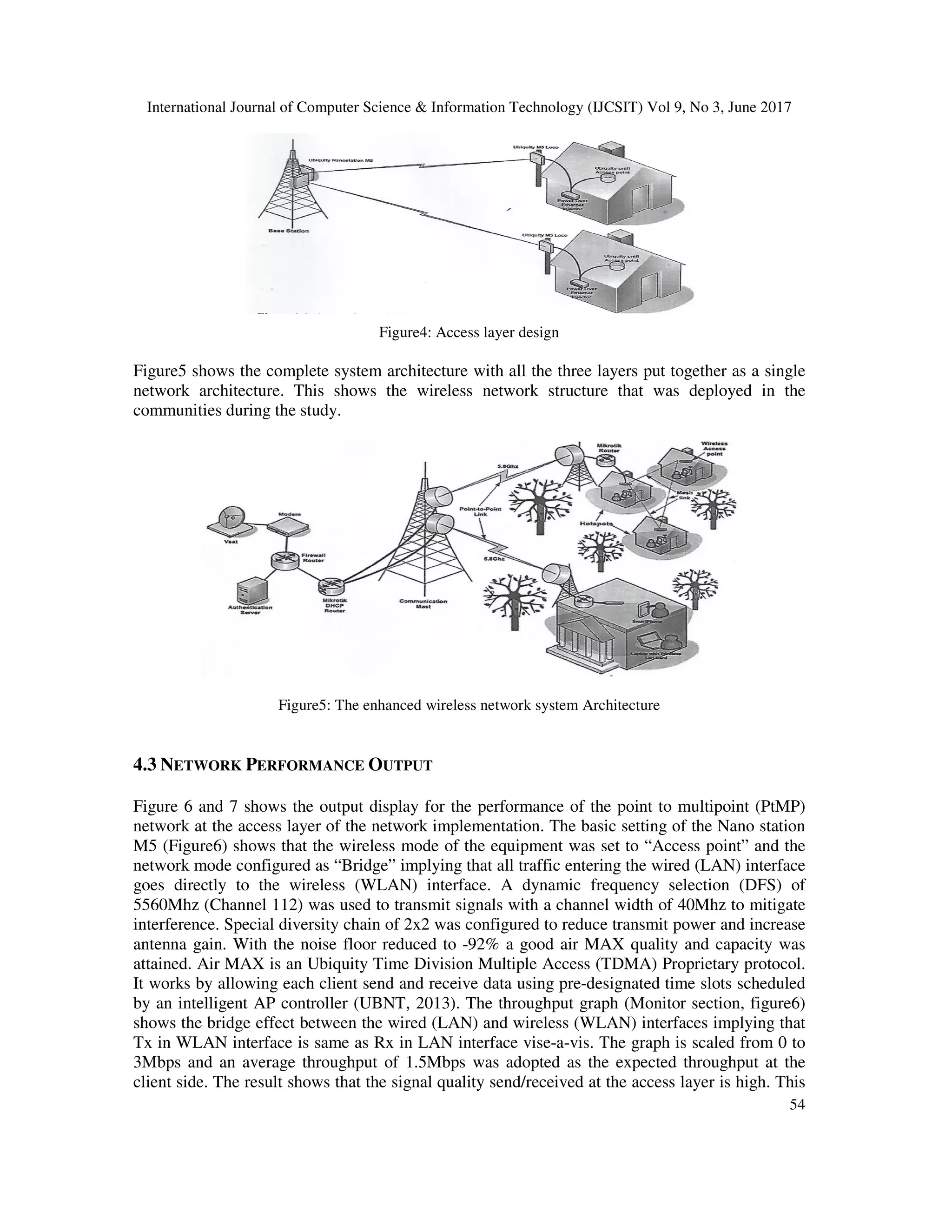 International Journal of Computer Science & Information Technology (IJCSIT) Vol 9, No 3, June 2017
54
Figure4: Access layer design
Figure5 shows the complete system architecture with all the three layers put together as a single
network architecture. This shows the wireless network structure that was deployed in the
communities during the study.
Figure5: The enhanced wireless network system Architecture
4.3 NETWORK PERFORMANCE OUTPUT
Figure 6 and 7 shows the output display for the performance of the point to multipoint (PtMP)
network at the access layer of the network implementation. The basic setting of the Nano station
M5 (Figure6) shows that the wireless mode of the equipment was set to “Access point” and the
network mode configured as “Bridge” implying that all traffic entering the wired (LAN) interface
goes directly to the wireless (WLAN) interface. A dynamic frequency selection (DFS) of
5560Mhz (Channel 112) was used to transmit signals with a channel width of 40Mhz to mitigate
interference. Special diversity chain of 2x2 was configured to reduce transmit power and increase
antenna gain. With the noise floor reduced to -92% a good air MAX quality and capacity was
attained. Air MAX is an Ubiquity Time Division Multiple Access (TDMA) Proprietary protocol.
It works by allowing each client send and receive data using pre-designated time slots scheduled
by an intelligent AP controller (UBNT, 2013). The throughput graph (Monitor section, figure6)
shows the bridge effect between the wired (LAN) and wireless (WLAN) interfaces implying that
Tx in WLAN interface is same as Rx in LAN interface vise-a-vis. The graph is scaled from 0 to
3Mbps and an average throughput of 1.5Mbps was adopted as the expected throughput at the
client side. The result shows that the signal quality send/received at the access layer is high. This
 