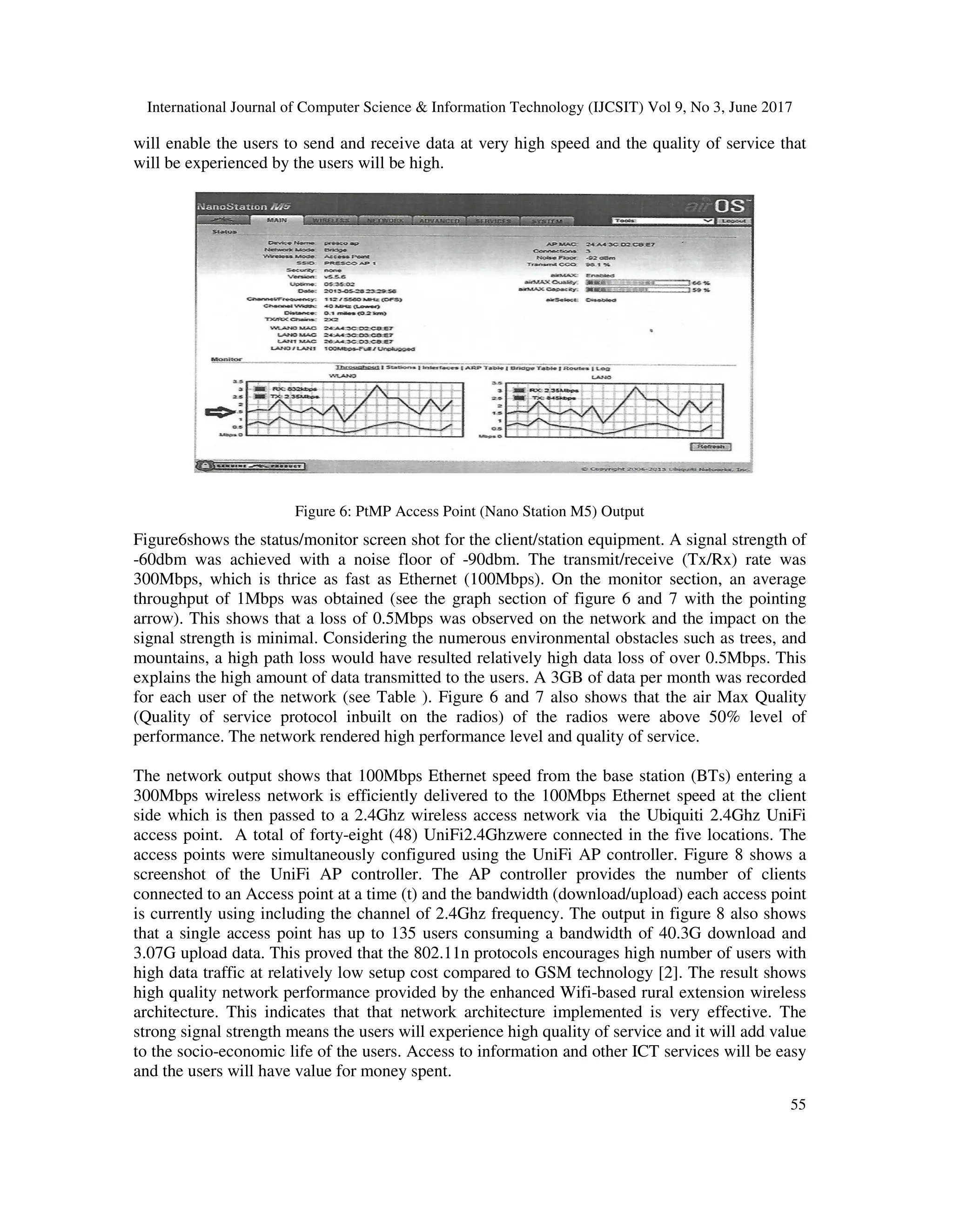 International Journal of Computer Science & Information Technology (IJCSIT) Vol 9, No 3, June 2017
55
will enable the users to send and receive data at very high speed and the quality of service that
will be experienced by the users will be high.
Figure 6: PtMP Access Point (Nano Station M5) Output
Figure6shows the status/monitor screen shot for the client/station equipment. A signal strength of
-60dbm was achieved with a noise floor of -90dbm. The transmit/receive (Tx/Rx) rate was
300Mbps, which is thrice as fast as Ethernet (100Mbps). On the monitor section, an average
throughput of 1Mbps was obtained (see the graph section of figure 6 and 7 with the pointing
arrow). This shows that a loss of 0.5Mbps was observed on the network and the impact on the
signal strength is minimal. Considering the numerous environmental obstacles such as trees, and
mountains, a high path loss would have resulted relatively high data loss of over 0.5Mbps. This
explains the high amount of data transmitted to the users. A 3GB of data per month was recorded
for each user of the network (see Table ). Figure 6 and 7 also shows that the air Max Quality
(Quality of service protocol inbuilt on the radios) of the radios were above 50% level of
performance. The network rendered high performance level and quality of service.
The network output shows that 100Mbps Ethernet speed from the base station (BTs) entering a
300Mbps wireless network is efficiently delivered to the 100Mbps Ethernet speed at the client
side which is then passed to a 2.4Ghz wireless access network via the Ubiquiti 2.4Ghz UniFi
access point. A total of forty-eight (48) UniFi2.4Ghzwere connected in the five locations. The
access points were simultaneously configured using the UniFi AP controller. Figure 8 shows a
screenshot of the UniFi AP controller. The AP controller provides the number of clients
connected to an Access point at a time (t) and the bandwidth (download/upload) each access point
is currently using including the channel of 2.4Ghz frequency. The output in figure 8 also shows
that a single access point has up to 135 users consuming a bandwidth of 40.3G download and
3.07G upload data. This proved that the 802.11n protocols encourages high number of users with
high data traffic at relatively low setup cost compared to GSM technology [2]. The result shows
high quality network performance provided by the enhanced Wifi-based rural extension wireless
architecture. This indicates that that network architecture implemented is very effective. The
strong signal strength means the users will experience high quality of service and it will add value
to the socio-economic life of the users. Access to information and other ICT services will be easy
and the users will have value for money spent.
 
