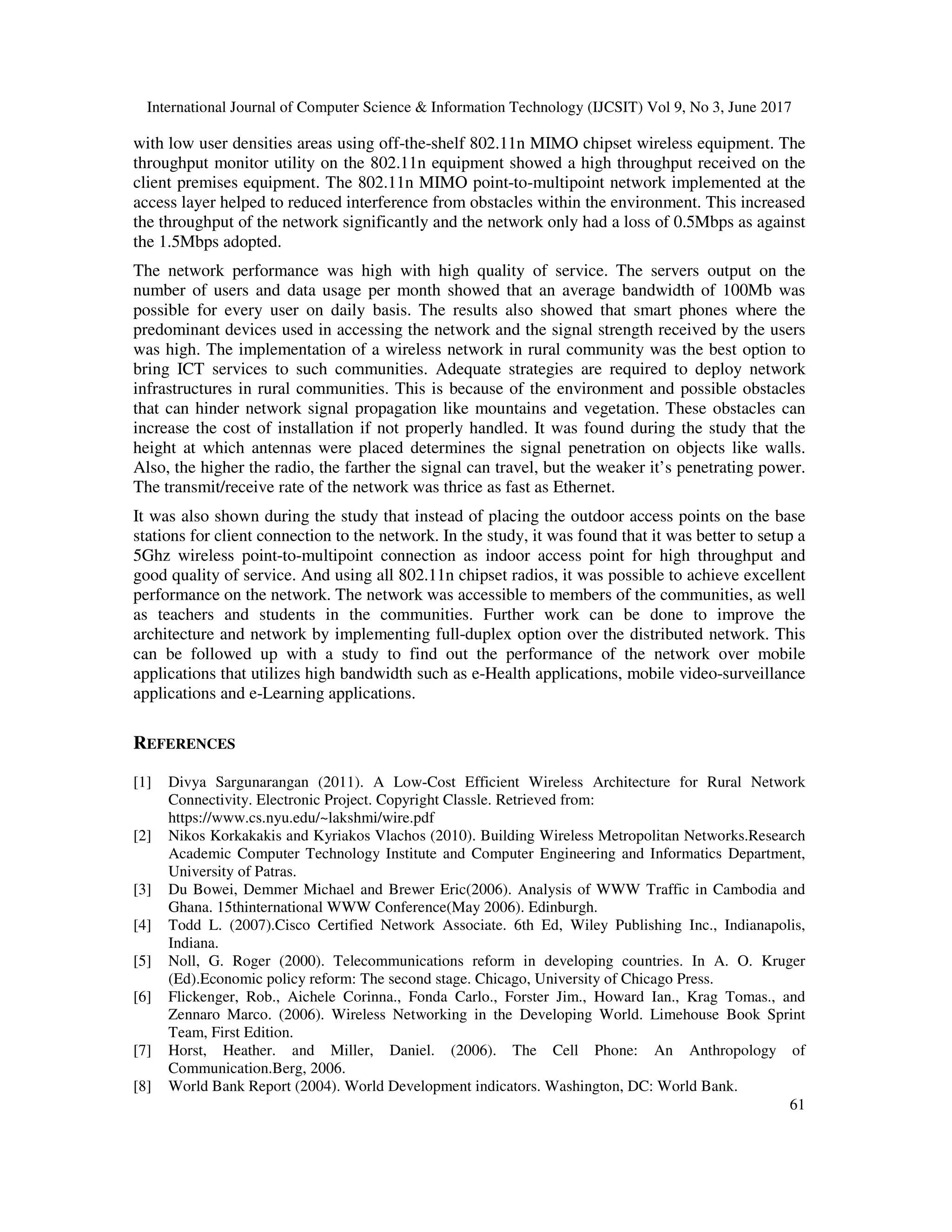 International Journal of Computer Science & Information Technology (IJCSIT) Vol 9, No 3, June 2017
61
with low user densities areas using off-the-shelf 802.11n MIMO chipset wireless equipment. The
throughput monitor utility on the 802.11n equipment showed a high throughput received on the
client premises equipment. The 802.11n MIMO point-to-multipoint network implemented at the
access layer helped to reduced interference from obstacles within the environment. This increased
the throughput of the network significantly and the network only had a loss of 0.5Mbps as against
the 1.5Mbps adopted.
The network performance was high with high quality of service. The servers output on the
number of users and data usage per month showed that an average bandwidth of 100Mb was
possible for every user on daily basis. The results also showed that smart phones where the
predominant devices used in accessing the network and the signal strength received by the users
was high. The implementation of a wireless network in rural community was the best option to
bring ICT services to such communities. Adequate strategies are required to deploy network
infrastructures in rural communities. This is because of the environment and possible obstacles
that can hinder network signal propagation like mountains and vegetation. These obstacles can
increase the cost of installation if not properly handled. It was found during the study that the
height at which antennas were placed determines the signal penetration on objects like walls.
Also, the higher the radio, the farther the signal can travel, but the weaker it’s penetrating power.
The transmit/receive rate of the network was thrice as fast as Ethernet.
It was also shown during the study that instead of placing the outdoor access points on the base
stations for client connection to the network. In the study, it was found that it was better to setup a
5Ghz wireless point-to-multipoint connection as indoor access point for high throughput and
good quality of service. And using all 802.11n chipset radios, it was possible to achieve excellent
performance on the network. The network was accessible to members of the communities, as well
as teachers and students in the communities. Further work can be done to improve the
architecture and network by implementing full-duplex option over the distributed network. This
can be followed up with a study to find out the performance of the network over mobile
applications that utilizes high bandwidth such as e-Health applications, mobile video-surveillance
applications and e-Learning applications.
REFERENCES
[1] Divya Sargunarangan (2011). A Low-Cost Efficient Wireless Architecture for Rural Network
Connectivity. Electronic Project. Copyright Classle. Retrieved from:
https://www.cs.nyu.edu/~lakshmi/wire.pdf
[2] Nikos Korkakakis and Kyriakos Vlachos (2010). Building Wireless Metropolitan Networks.Research
Academic Computer Technology Institute and Computer Engineering and Informatics Department,
University of Patras.
[3] Du Bowei, Demmer Michael and Brewer Eric(2006). Analysis of WWW Traffic in Cambodia and
Ghana. 15thinternational WWW Conference(May 2006). Edinburgh.
[4] Todd L. (2007).Cisco Certified Network Associate. 6th Ed, Wiley Publishing Inc., Indianapolis,
Indiana.
[5] Noll, G. Roger (2000). Telecommunications reform in developing countries. In A. O. Kruger
(Ed).Economic policy reform: The second stage. Chicago, University of Chicago Press.
[6] Flickenger, Rob., Aichele Corinna., Fonda Carlo., Forster Jim., Howard Ian., Krag Tomas., and
Zennaro Marco. (2006). Wireless Networking in the Developing World. Limehouse Book Sprint
Team, First Edition.
[7] Horst, Heather. and Miller, Daniel. (2006). The Cell Phone: An Anthropology of
Communication.Berg, 2006.
[8] World Bank Report (2004). World Development indicators. Washington, DC: World Bank.
 