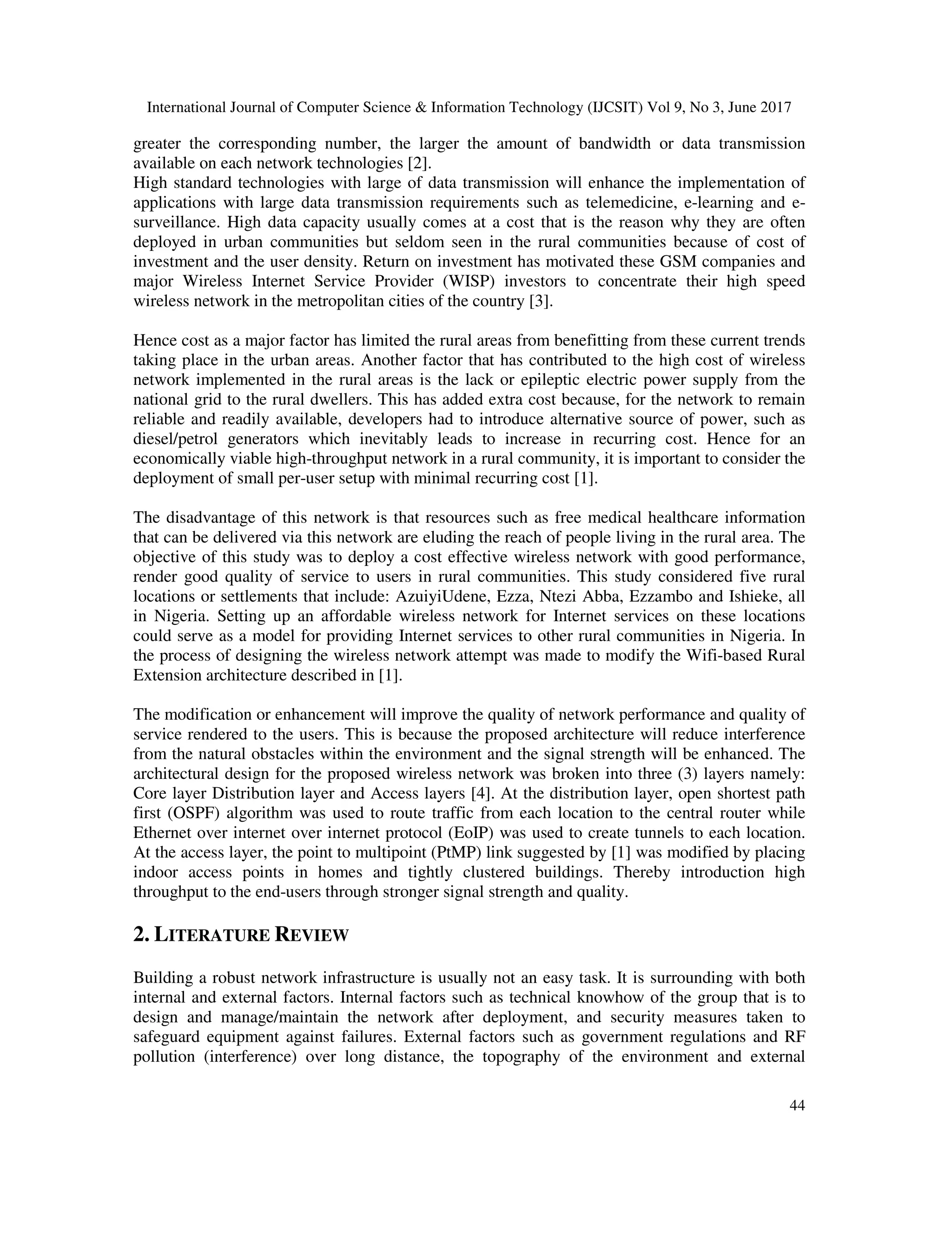 International Journal of Computer Science & Information Technology (IJCSIT) Vol 9, No 3, June 2017
44
greater the corresponding number, the larger the amount of bandwidth or data transmission
available on each network technologies [2].
High standard technologies with large of data transmission will enhance the implementation of
applications with large data transmission requirements such as telemedicine, e-learning and e-
surveillance. High data capacity usually comes at a cost that is the reason why they are often
deployed in urban communities but seldom seen in the rural communities because of cost of
investment and the user density. Return on investment has motivated these GSM companies and
major Wireless Internet Service Provider (WISP) investors to concentrate their high speed
wireless network in the metropolitan cities of the country [3].
Hence cost as a major factor has limited the rural areas from benefitting from these current trends
taking place in the urban areas. Another factor that has contributed to the high cost of wireless
network implemented in the rural areas is the lack or epileptic electric power supply from the
national grid to the rural dwellers. This has added extra cost because, for the network to remain
reliable and readily available, developers had to introduce alternative source of power, such as
diesel/petrol generators which inevitably leads to increase in recurring cost. Hence for an
economically viable high-throughput network in a rural community, it is important to consider the
deployment of small per-user setup with minimal recurring cost [1].
The disadvantage of this network is that resources such as free medical healthcare information
that can be delivered via this network are eluding the reach of people living in the rural area. The
objective of this study was to deploy a cost effective wireless network with good performance,
render good quality of service to users in rural communities. This study considered five rural
locations or settlements that include: AzuiyiUdene, Ezza, Ntezi Abba, Ezzambo and Ishieke, all
in Nigeria. Setting up an affordable wireless network for Internet services on these locations
could serve as a model for providing Internet services to other rural communities in Nigeria. In
the process of designing the wireless network attempt was made to modify the Wifi-based Rural
Extension architecture described in [1].
The modification or enhancement will improve the quality of network performance and quality of
service rendered to the users. This is because the proposed architecture will reduce interference
from the natural obstacles within the environment and the signal strength will be enhanced. The
architectural design for the proposed wireless network was broken into three (3) layers namely:
Core layer Distribution layer and Access layers [4]. At the distribution layer, open shortest path
first (OSPF) algorithm was used to route traffic from each location to the central router while
Ethernet over internet over internet protocol (EoIP) was used to create tunnels to each location.
At the access layer, the point to multipoint (PtMP) link suggested by [1] was modified by placing
indoor access points in homes and tightly clustered buildings. Thereby introduction high
throughput to the end-users through stronger signal strength and quality.
2. LITERATURE REVIEW
Building a robust network infrastructure is usually not an easy task. It is surrounding with both
internal and external factors. Internal factors such as technical knowhow of the group that is to
design and manage/maintain the network after deployment, and security measures taken to
safeguard equipment against failures. External factors such as government regulations and RF
pollution (interference) over long distance, the topography of the environment and external
 