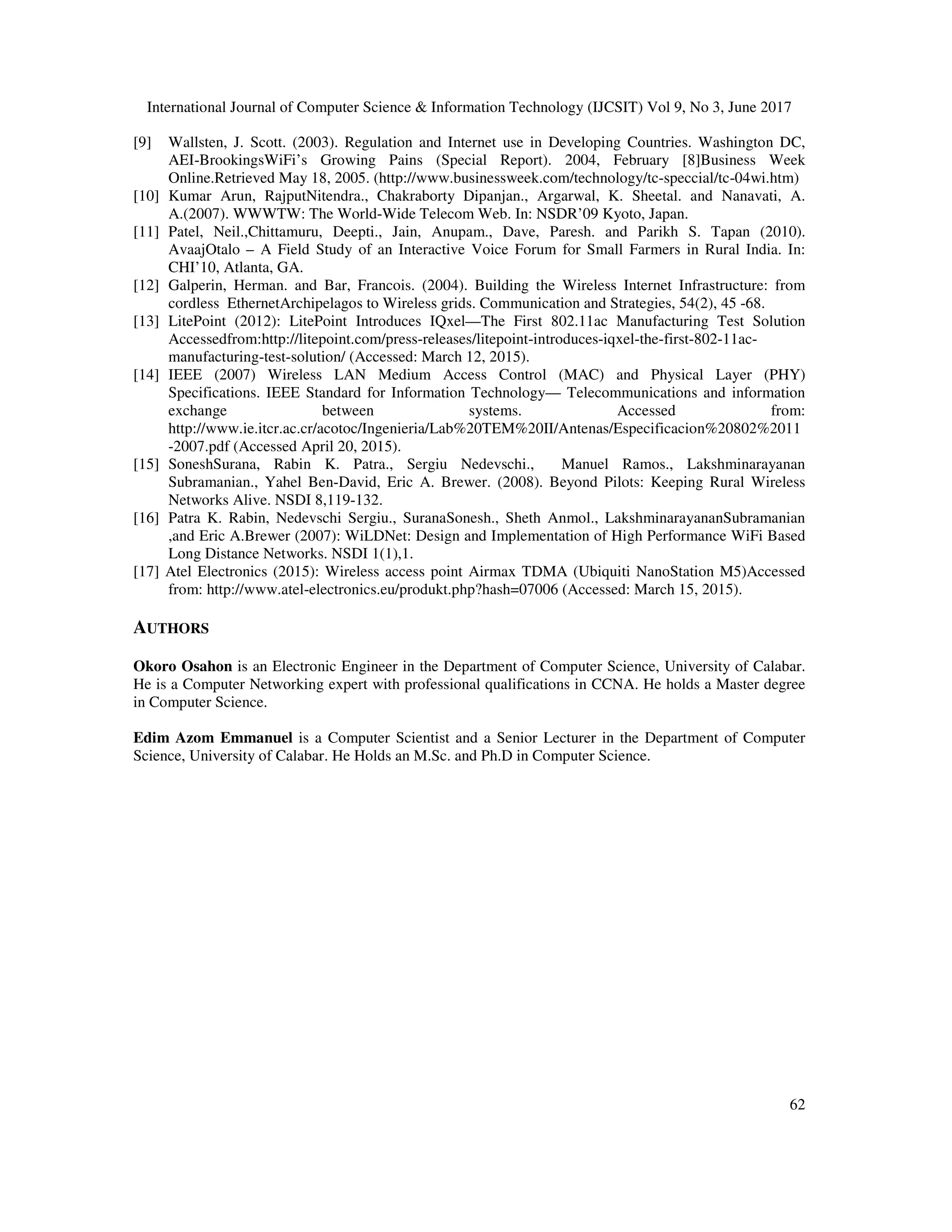 International Journal of Computer Science & Information Technology (IJCSIT) Vol 9, No 3, June 2017
62
[9] Wallsten, J. Scott. (2003). Regulation and Internet use in Developing Countries. Washington DC,
AEI-BrookingsWiFi’s Growing Pains (Special Report). 2004, February [8]Business Week
Online.Retrieved May 18, 2005. (http://www.businessweek.com/technology/tc-speccial/tc-04wi.htm)
[10] Kumar Arun, RajputNitendra., Chakraborty Dipanjan., Argarwal, K. Sheetal. and Nanavati, A.
A.(2007). WWWTW: The World-Wide Telecom Web. In: NSDR’09 Kyoto, Japan.
[11] Patel, Neil.,Chittamuru, Deepti., Jain, Anupam., Dave, Paresh. and Parikh S. Tapan (2010).
AvaajOtalo – A Field Study of an Interactive Voice Forum for Small Farmers in Rural India. In:
CHI’10, Atlanta, GA.
[12] Galperin, Herman. and Bar, Francois. (2004). Building the Wireless Internet Infrastructure: from
cordless EthernetArchipelagos to Wireless grids. Communication and Strategies, 54(2), 45 -68.
[13] LitePoint (2012): LitePoint Introduces IQxel—The First 802.11ac Manufacturing Test Solution
Accessedfrom:http://litepoint.com/press-releases/litepoint-introduces-iqxel-the-first-802-11ac-
manufacturing-test-solution/ (Accessed: March 12, 2015).
[14] IEEE (2007) Wireless LAN Medium Access Control (MAC) and Physical Layer (PHY)
Specifications. IEEE Standard for Information Technology— Telecommunications and information
exchange between systems. Accessed from:
http://www.ie.itcr.ac.cr/acotoc/Ingenieria/Lab%20TEM%20II/Antenas/Especificacion%20802%2011
-2007.pdf (Accessed April 20, 2015).
[15] SoneshSurana, Rabin K. Patra., Sergiu Nedevschi., Manuel Ramos., Lakshminarayanan
Subramanian., Yahel Ben-David, Eric A. Brewer. (2008). Beyond Pilots: Keeping Rural Wireless
Networks Alive. NSDI 8,119-132.
[16] Patra K. Rabin, Nedevschi Sergiu., SuranaSonesh., Sheth Anmol., LakshminarayananSubramanian
,and Eric A.Brewer (2007): WiLDNet: Design and Implementation of High Performance WiFi Based
Long Distance Networks. NSDI 1(1),1.
[17] Atel Electronics (2015): Wireless access point Airmax TDMA (Ubiquiti NanoStation M5)Accessed
from: http://www.atel-electronics.eu/produkt.php?hash=07006 (Accessed: March 15, 2015).
AUTHORS
Okoro Osahon is an Electronic Engineer in the Department of Computer Science, University of Calabar.
He is a Computer Networking expert with professional qualifications in CCNA. He holds a Master degree
in Computer Science.
Edim Azom Emmanuel is a Computer Scientist and a Senior Lecturer in the Department of Computer
Science, University of Calabar. He Holds an M.Sc. and Ph.D in Computer Science.
 
