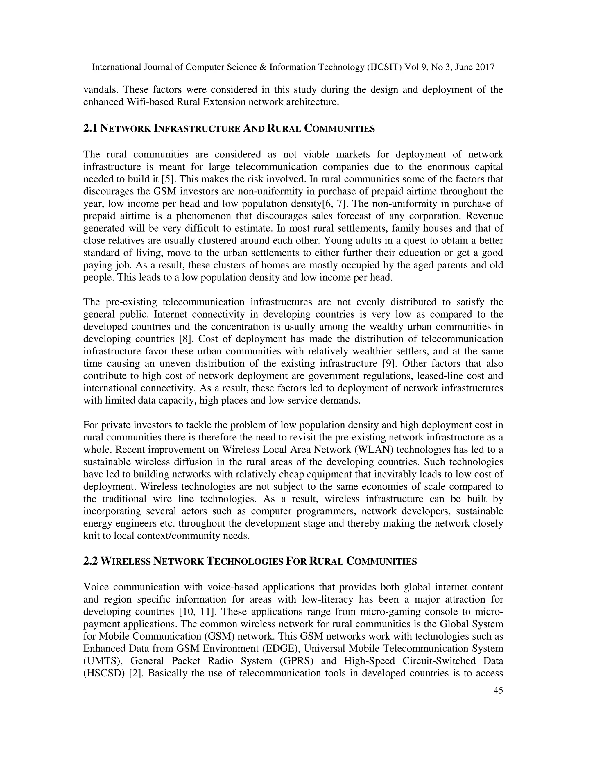 International Journal of Computer Science & Information Technology (IJCSIT) Vol 9, No 3, June 2017
45
vandals. These factors were considered in this study during the design and deployment of the
enhanced Wifi-based Rural Extension network architecture.
2.1 NETWORK INFRASTRUCTURE AND RURAL COMMUNITIES
The rural communities are considered as not viable markets for deployment of network
infrastructure is meant for large telecommunication companies due to the enormous capital
needed to build it [5]. This makes the risk involved. In rural communities some of the factors that
discourages the GSM investors are non-uniformity in purchase of prepaid airtime throughout the
year, low income per head and low population density[6, 7]. The non-uniformity in purchase of
prepaid airtime is a phenomenon that discourages sales forecast of any corporation. Revenue
generated will be very difficult to estimate. In most rural settlements, family houses and that of
close relatives are usually clustered around each other. Young adults in a quest to obtain a better
standard of living, move to the urban settlements to either further their education or get a good
paying job. As a result, these clusters of homes are mostly occupied by the aged parents and old
people. This leads to a low population density and low income per head.
The pre-existing telecommunication infrastructures are not evenly distributed to satisfy the
general public. Internet connectivity in developing countries is very low as compared to the
developed countries and the concentration is usually among the wealthy urban communities in
developing countries [8]. Cost of deployment has made the distribution of telecommunication
infrastructure favor these urban communities with relatively wealthier settlers, and at the same
time causing an uneven distribution of the existing infrastructure [9]. Other factors that also
contribute to high cost of network deployment are government regulations, leased-line cost and
international connectivity. As a result, these factors led to deployment of network infrastructures
with limited data capacity, high places and low service demands.
For private investors to tackle the problem of low population density and high deployment cost in
rural communities there is therefore the need to revisit the pre-existing network infrastructure as a
whole. Recent improvement on Wireless Local Area Network (WLAN) technologies has led to a
sustainable wireless diffusion in the rural areas of the developing countries. Such technologies
have led to building networks with relatively cheap equipment that inevitably leads to low cost of
deployment. Wireless technologies are not subject to the same economies of scale compared to
the traditional wire line technologies. As a result, wireless infrastructure can be built by
incorporating several actors such as computer programmers, network developers, sustainable
energy engineers etc. throughout the development stage and thereby making the network closely
knit to local context/community needs.
2.2 WIRELESS NETWORK TECHNOLOGIES FOR RURAL COMMUNITIES
Voice communication with voice-based applications that provides both global internet content
and region specific information for areas with low-literacy has been a major attraction for
developing countries [10, 11]. These applications range from micro-gaming console to micro-
payment applications. The common wireless network for rural communities is the Global System
for Mobile Communication (GSM) network. This GSM networks work with technologies such as
Enhanced Data from GSM Environment (EDGE), Universal Mobile Telecommunication System
(UMTS), General Packet Radio System (GPRS) and High-Speed Circuit-Switched Data
(HSCSD) [2]. Basically the use of telecommunication tools in developed countries is to access
 