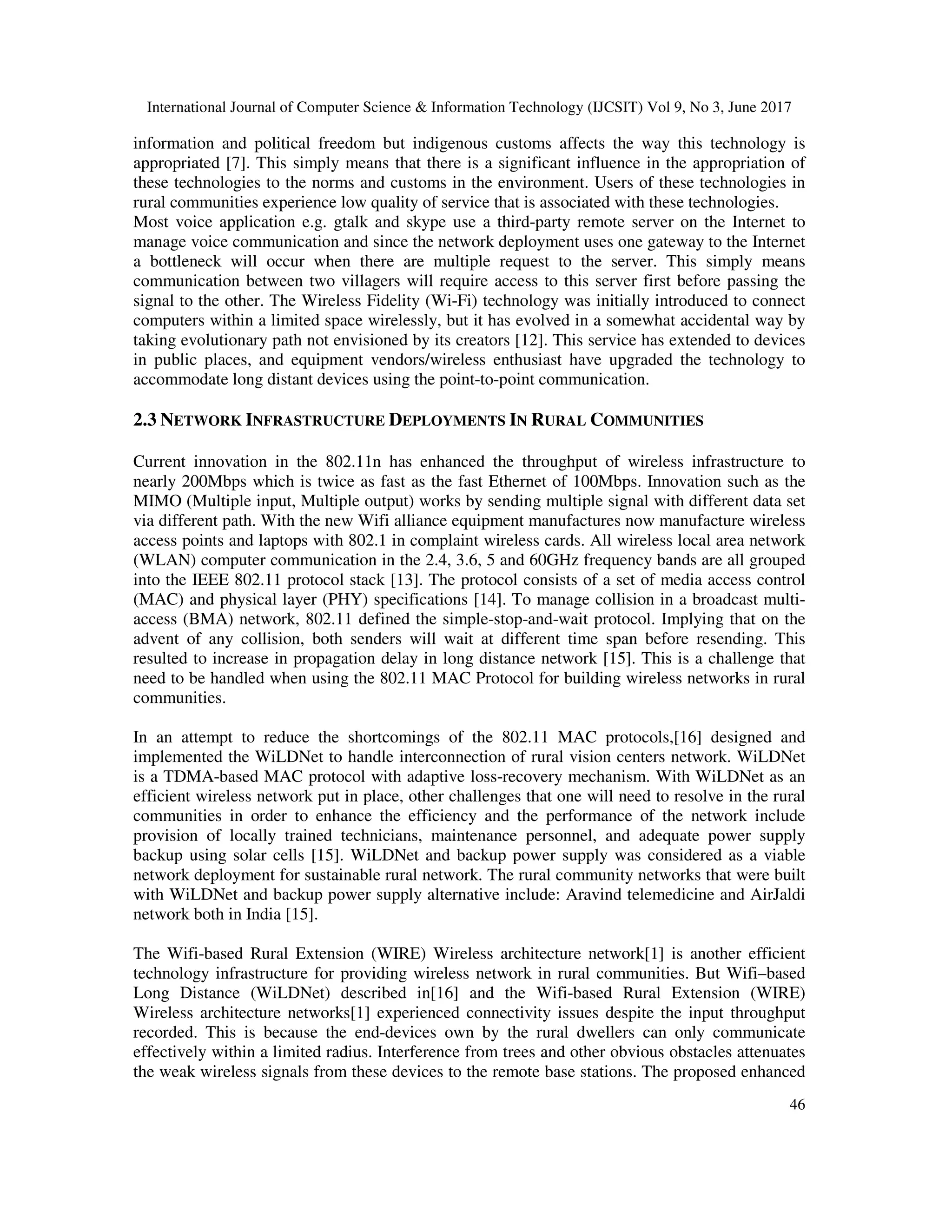 International Journal of Computer Science & Information Technology (IJCSIT) Vol 9, No 3, June 2017
46
information and political freedom but indigenous customs affects the way this technology is
appropriated [7]. This simply means that there is a significant influence in the appropriation of
these technologies to the norms and customs in the environment. Users of these technologies in
rural communities experience low quality of service that is associated with these technologies.
Most voice application e.g. gtalk and skype use a third-party remote server on the Internet to
manage voice communication and since the network deployment uses one gateway to the Internet
a bottleneck will occur when there are multiple request to the server. This simply means
communication between two villagers will require access to this server first before passing the
signal to the other. The Wireless Fidelity (Wi-Fi) technology was initially introduced to connect
computers within a limited space wirelessly, but it has evolved in a somewhat accidental way by
taking evolutionary path not envisioned by its creators [12]. This service has extended to devices
in public places, and equipment vendors/wireless enthusiast have upgraded the technology to
accommodate long distant devices using the point-to-point communication.
2.3 NETWORK INFRASTRUCTURE DEPLOYMENTS IN RURAL COMMUNITIES
Current innovation in the 802.11n has enhanced the throughput of wireless infrastructure to
nearly 200Mbps which is twice as fast as the fast Ethernet of 100Mbps. Innovation such as the
MIMO (Multiple input, Multiple output) works by sending multiple signal with different data set
via different path. With the new Wifi alliance equipment manufactures now manufacture wireless
access points and laptops with 802.1 in complaint wireless cards. All wireless local area network
(WLAN) computer communication in the 2.4, 3.6, 5 and 60GHz frequency bands are all grouped
into the IEEE 802.11 protocol stack [13]. The protocol consists of a set of media access control
(MAC) and physical layer (PHY) specifications [14]. To manage collision in a broadcast multi-
access (BMA) network, 802.11 defined the simple-stop-and-wait protocol. Implying that on the
advent of any collision, both senders will wait at different time span before resending. This
resulted to increase in propagation delay in long distance network [15]. This is a challenge that
need to be handled when using the 802.11 MAC Protocol for building wireless networks in rural
communities.
In an attempt to reduce the shortcomings of the 802.11 MAC protocols,[16] designed and
implemented the WiLDNet to handle interconnection of rural vision centers network. WiLDNet
is a TDMA-based MAC protocol with adaptive loss-recovery mechanism. With WiLDNet as an
efficient wireless network put in place, other challenges that one will need to resolve in the rural
communities in order to enhance the efficiency and the performance of the network include
provision of locally trained technicians, maintenance personnel, and adequate power supply
backup using solar cells [15]. WiLDNet and backup power supply was considered as a viable
network deployment for sustainable rural network. The rural community networks that were built
with WiLDNet and backup power supply alternative include: Aravind telemedicine and AirJaldi
network both in India [15].
The Wifi-based Rural Extension (WIRE) Wireless architecture network[1] is another efficient
technology infrastructure for providing wireless network in rural communities. But Wifi–based
Long Distance (WiLDNet) described in[16] and the Wifi-based Rural Extension (WIRE)
Wireless architecture networks[1] experienced connectivity issues despite the input throughput
recorded. This is because the end-devices own by the rural dwellers can only communicate
effectively within a limited radius. Interference from trees and other obvious obstacles attenuates
the weak wireless signals from these devices to the remote base stations. The proposed enhanced
 