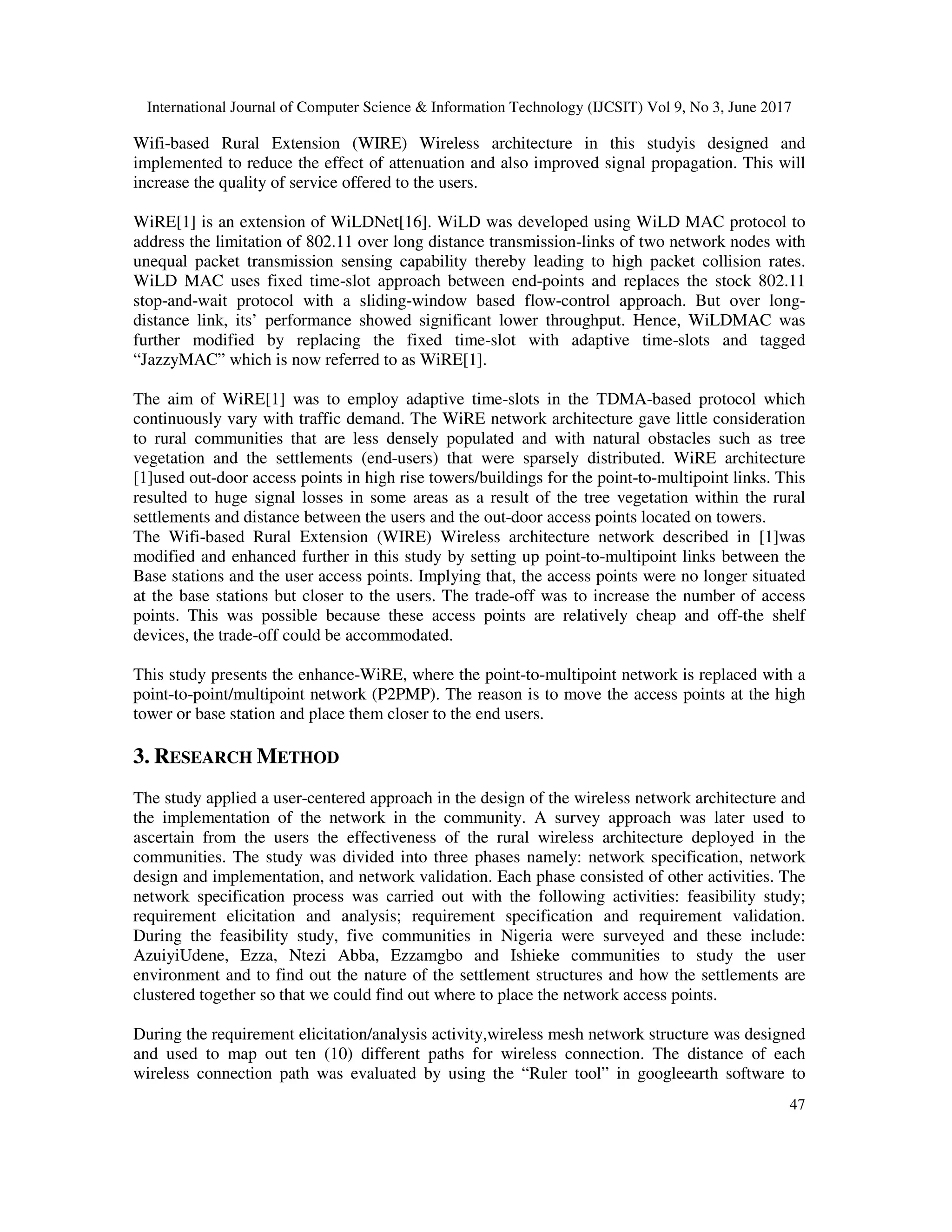 International Journal of Computer Science & Information Technology (IJCSIT) Vol 9, No 3, June 2017
47
Wifi-based Rural Extension (WIRE) Wireless architecture in this studyis designed and
implemented to reduce the effect of attenuation and also improved signal propagation. This will
increase the quality of service offered to the users.
WiRE[1] is an extension of WiLDNet[16]. WiLD was developed using WiLD MAC protocol to
address the limitation of 802.11 over long distance transmission-links of two network nodes with
unequal packet transmission sensing capability thereby leading to high packet collision rates.
WiLD MAC uses fixed time-slot approach between end-points and replaces the stock 802.11
stop-and-wait protocol with a sliding-window based flow-control approach. But over long-
distance link, its’ performance showed significant lower throughput. Hence, WiLDMAC was
further modified by replacing the fixed time-slot with adaptive time-slots and tagged
“JazzyMAC” which is now referred to as WiRE[1].
The aim of WiRE[1] was to employ adaptive time-slots in the TDMA-based protocol which
continuously vary with traffic demand. The WiRE network architecture gave little consideration
to rural communities that are less densely populated and with natural obstacles such as tree
vegetation and the settlements (end-users) that were sparsely distributed. WiRE architecture
[1]used out-door access points in high rise towers/buildings for the point-to-multipoint links. This
resulted to huge signal losses in some areas as a result of the tree vegetation within the rural
settlements and distance between the users and the out-door access points located on towers.
The Wifi-based Rural Extension (WIRE) Wireless architecture network described in [1]was
modified and enhanced further in this study by setting up point-to-multipoint links between the
Base stations and the user access points. Implying that, the access points were no longer situated
at the base stations but closer to the users. The trade-off was to increase the number of access
points. This was possible because these access points are relatively cheap and off-the shelf
devices, the trade-off could be accommodated.
This study presents the enhance-WiRE, where the point-to-multipoint network is replaced with a
point-to-point/multipoint network (P2PMP). The reason is to move the access points at the high
tower or base station and place them closer to the end users.
3. RESEARCH METHOD
The study applied a user-centered approach in the design of the wireless network architecture and
the implementation of the network in the community. A survey approach was later used to
ascertain from the users the effectiveness of the rural wireless architecture deployed in the
communities. The study was divided into three phases namely: network specification, network
design and implementation, and network validation. Each phase consisted of other activities. The
network specification process was carried out with the following activities: feasibility study;
requirement elicitation and analysis; requirement specification and requirement validation.
During the feasibility study, five communities in Nigeria were surveyed and these include:
AzuiyiUdene, Ezza, Ntezi Abba, Ezzamgbo and Ishieke communities to study the user
environment and to find out the nature of the settlement structures and how the settlements are
clustered together so that we could find out where to place the network access points.
During the requirement elicitation/analysis activity,wireless mesh network structure was designed
and used to map out ten (10) different paths for wireless connection. The distance of each
wireless connection path was evaluated by using the “Ruler tool” in googleearth software to
 