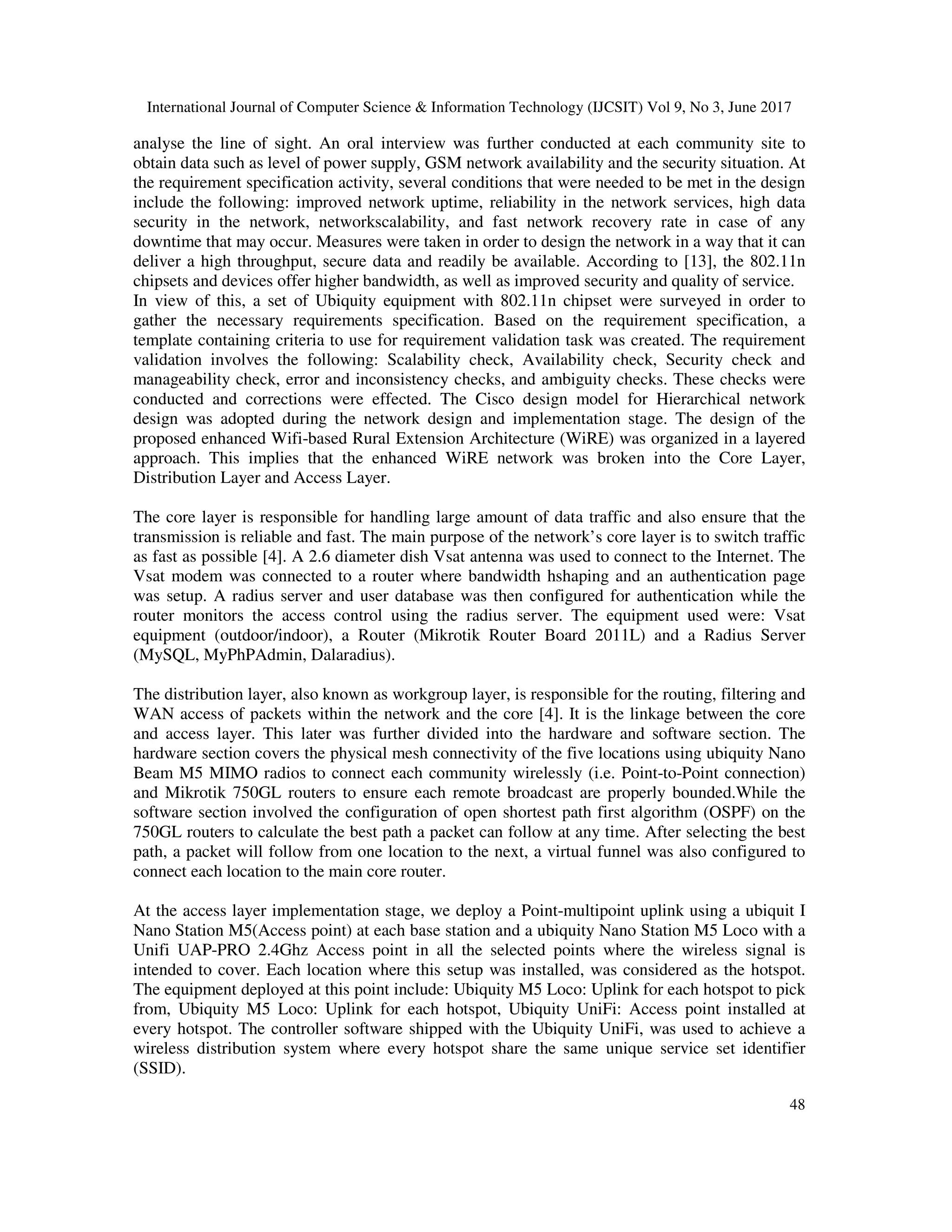 International Journal of Computer Science & Information Technology (IJCSIT) Vol 9, No 3, June 2017
48
analyse the line of sight. An oral interview was further conducted at each community site to
obtain data such as level of power supply, GSM network availability and the security situation. At
the requirement specification activity, several conditions that were needed to be met in the design
include the following: improved network uptime, reliability in the network services, high data
security in the network, networkscalability, and fast network recovery rate in case of any
downtime that may occur. Measures were taken in order to design the network in a way that it can
deliver a high throughput, secure data and readily be available. According to [13], the 802.11n
chipsets and devices offer higher bandwidth, as well as improved security and quality of service.
In view of this, a set of Ubiquity equipment with 802.11n chipset were surveyed in order to
gather the necessary requirements specification. Based on the requirement specification, a
template containing criteria to use for requirement validation task was created. The requirement
validation involves the following: Scalability check, Availability check, Security check and
manageability check, error and inconsistency checks, and ambiguity checks. These checks were
conducted and corrections were effected. The Cisco design model for Hierarchical network
design was adopted during the network design and implementation stage. The design of the
proposed enhanced Wifi-based Rural Extension Architecture (WiRE) was organized in a layered
approach. This implies that the enhanced WiRE network was broken into the Core Layer,
Distribution Layer and Access Layer.
The core layer is responsible for handling large amount of data traffic and also ensure that the
transmission is reliable and fast. The main purpose of the network’s core layer is to switch traffic
as fast as possible [4]. A 2.6 diameter dish Vsat antenna was used to connect to the Internet. The
Vsat modem was connected to a router where bandwidth hshaping and an authentication page
was setup. A radius server and user database was then configured for authentication while the
router monitors the access control using the radius server. The equipment used were: Vsat
equipment (outdoor/indoor), a Router (Mikrotik Router Board 2011L) and a Radius Server
(MySQL, MyPhPAdmin, Dalaradius).
The distribution layer, also known as workgroup layer, is responsible for the routing, filtering and
WAN access of packets within the network and the core [4]. It is the linkage between the core
and access layer. This later was further divided into the hardware and software section. The
hardware section covers the physical mesh connectivity of the five locations using ubiquity Nano
Beam M5 MIMO radios to connect each community wirelessly (i.e. Point-to-Point connection)
and Mikrotik 750GL routers to ensure each remote broadcast are properly bounded.While the
software section involved the configuration of open shortest path first algorithm (OSPF) on the
750GL routers to calculate the best path a packet can follow at any time. After selecting the best
path, a packet will follow from one location to the next, a virtual funnel was also configured to
connect each location to the main core router.
At the access layer implementation stage, we deploy a Point-multipoint uplink using a ubiquit I
Nano Station M5(Access point) at each base station and a ubiquity Nano Station M5 Loco with a
Unifi UAP-PRO 2.4Ghz Access point in all the selected points where the wireless signal is
intended to cover. Each location where this setup was installed, was considered as the hotspot.
The equipment deployed at this point include: Ubiquity M5 Loco: Uplink for each hotspot to pick
from, Ubiquity M5 Loco: Uplink for each hotspot, Ubiquity UniFi: Access point installed at
every hotspot. The controller software shipped with the Ubiquity UniFi, was used to achieve a
wireless distribution system where every hotspot share the same unique service set identifier
(SSID).
 