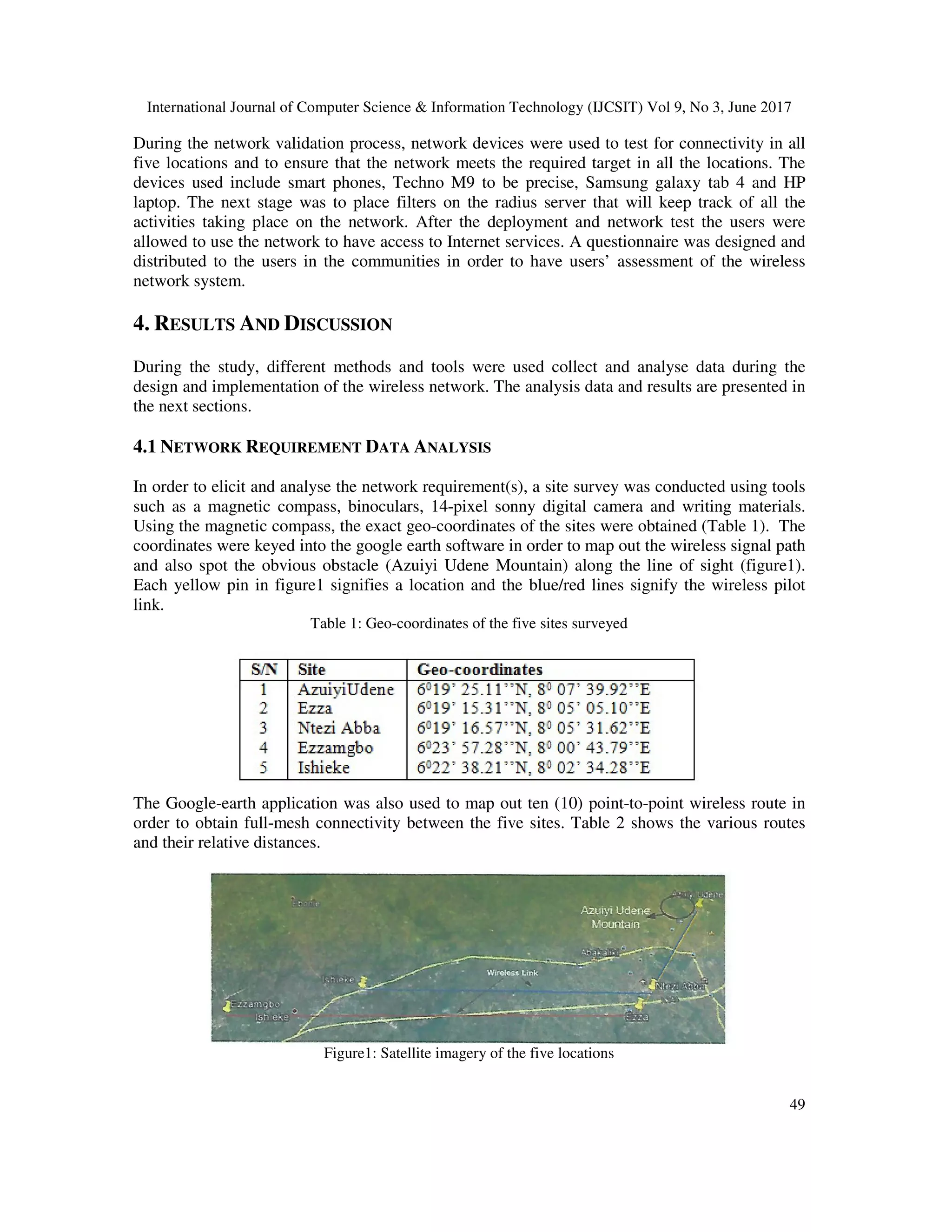 International Journal of Computer Science & Information Technology (IJCSIT) Vol 9, No 3, June 2017
49
During the network validation process, network devices were used to test for connectivity in all
five locations and to ensure that the network meets the required target in all the locations. The
devices used include smart phones, Techno M9 to be precise, Samsung galaxy tab 4 and HP
laptop. The next stage was to place filters on the radius server that will keep track of all the
activities taking place on the network. After the deployment and network test the users were
allowed to use the network to have access to Internet services. A questionnaire was designed and
distributed to the users in the communities in order to have users’ assessment of the wireless
network system.
4. RESULTS AND DISCUSSION
During the study, different methods and tools were used collect and analyse data during the
design and implementation of the wireless network. The analysis data and results are presented in
the next sections.
4.1 NETWORK REQUIREMENT DATA ANALYSIS
In order to elicit and analyse the network requirement(s), a site survey was conducted using tools
such as a magnetic compass, binoculars, 14-pixel sonny digital camera and writing materials.
Using the magnetic compass, the exact geo-coordinates of the sites were obtained (Table 1). The
coordinates were keyed into the google earth software in order to map out the wireless signal path
and also spot the obvious obstacle (Azuiyi Udene Mountain) along the line of sight (figure1).
Each yellow pin in figure1 signifies a location and the blue/red lines signify the wireless pilot
link.
Table 1: Geo-coordinates of the five sites surveyed
The Google-earth application was also used to map out ten (10) point-to-point wireless route in
order to obtain full-mesh connectivity between the five sites. Table 2 shows the various routes
and their relative distances.
Figure1: Satellite imagery of the five locations
 