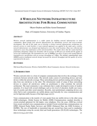 International Journal of Computer Science & Information Technology (IJCSIT) Vol 9, No 3, June 2017
DOI:10.5121/ijcsit.2017.9304 43
A WIRELESS NETWORK INFRASTRUCTURE
ARCHITECTURE FOR RURAL COMMUNITIES
Okoro Osahon and Edim Azom Emmanuel
Dept. of Computer Science, University of Calabar, Nigeria
ABSTRACT
Wireless network implementation is a viable option for building network infrastructure in rural
communities. Rural people lack network infrastructures for information services and socio-economic
development. The aim of this study was to develop a wireless network infrastructure architecture for
network services to rural dwellers. A user-centered approach was applied in the study and a wireless
network infrastructure was designed and deployed to cover five rural locations. Data was collected and
analyzed to assess the performance of the network facilities. The results shows that the system had been
performing adequately without any downtime with an average of 200 users per month and the quality of
service has remained high. The transmit/receive rate of 300Mbps was thrice as fast as the normal Ethernet
transmit/receive specification with an average throughput of 1 Mbps. The multiple output/multiple input
(MIMO) point-to-multipoint network design increased the network throughput and the quality of service
experienced by the users.
KEYWORDS
Wifi-based Rural Extension, Wireless Fidelity(WiFi), Rural Community, Internet, Network Architecture.
1. INTRODUCTION
Wireless network refers to a form of computer communication that involves the exchange of data
wirelessly between network nodes. The network nodes consist of networking devices and end-
devices within the network coverage. These networking devices perform routing and switching of
data from one end-device to the other. The infrastructure mode of setup of these networking
devices to connect all end-devices within an area/domain is what constitute the network
architecture. The rural community is any settlement that is under developed in terms of modern
amenities. It is faced with several challenges such as low level of education, health care issues,
lack of security and other social amenities. Recently, most predominant computing devices you
often find in such communities are mobile phones used basically for voice communication and
not for high data traffic because of the high usage cost [1].
Voice communication is the transfer of voice packet from one mobile device to the other using
GSM technologies. Global System for Mobile (GSM) Communications standard describes a
circuit-switched optimized for full duplex voice telephony. Over the years, GSM has evolved
from circuit-switched voice communication to include Circuit-switched data communications via
GPRS (General Packet Radio Services) and EDGE (Enhanced Data rate GSM Evolution or
EGPRS). The size of bandwidth or transmitted data per second have been used to standardize
these technologies using the second, third and fourth generations (2G,3G,4G) technologies. The
 