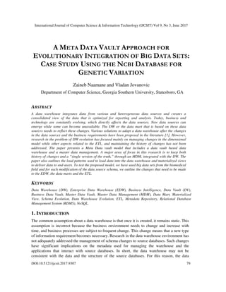 International Journal of Computer Science & Information Technology (IJCSIT) Vol 9, No 3, June 2017
DOI:10.5121/ijcsit.2017.9307 79
A META DATA VAULT APPROACH FOR
EVOLUTIONARY INTEGRATION OF BIG DATA SETS:
CASE STUDY USING THE NCBI DATABASE FOR
GENETIC VARIATION
Zaineb Naamane and Vladan Jovanovic
Department of Computer Science, Georgia Southern University, Statesboro, GA
ABSTRACT
A data warehouse integrates data from various and heterogeneous data sources and creates a
consolidated view of the data that is optimized for reporting and analysis. Today, business and
technology are constantly evolving, which directly affects the data sources. New data sources can
emerge while some can become unavailable. The DW or the data mart that is based on these data
sources needs to reflect these changes. Various solutions to adapt a data warehouse after the changes
in the data sources and the business requirements have been proposed in the literature [1]. However,
research in the problem of DW evolution has focused mainly on managing changes in the dimensional
model while other aspects related to the ETL, and maintaining the history of changes has not been
addressed. The paper presents a Meta Data vault model that includes a data vault based data
warehouse and a master data management. A major area of focus in this research is to keep both
history of changes and a “single version of the truth,” through an MDM, integrated with the DW. The
paper also outlines the load patterns used to load data into the data warehouse and materialized views
to deliver data to end-users. To test the proposed model, we have used big data sets from the biomedical
field and for each modification of the data source schema, we outline the changes that need to be made
to the EDW, the data marts and the ETL.
KEYWORDS
Data Warehouse (DW), Enterprise Data Warehouse (EDW), Business Intelligence, Data Vault (DV),
Business Data Vault, Master Data Vault, Master Data Management (MDM), Data Mart, Materialized
View, Schema Evolution, Data Warehouse Evolution, ETL, Metadata Repository, Relational Database
Management System (RDMS), NoSQL.
1. INTRODUCTION
The common assumption about a data warehouse is that once it is created, it remains static. This
assumption is incorrect because the business environment needs to change and increase with
time, and business processes are subject to frequent change. This change means that a new type
of information requirement becomes necessary. Research in the data warehouse environment has
not adequately addressed the management of schema changes to source databases. Such changes
have significant implications on the metadata used for managing the warehouse and the
applications that interact with source databases. In short, the data warehouse may not be
consistent with the data and the structure of the source databases. For this reason, the data
 