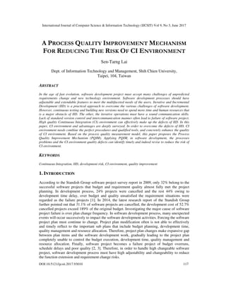 International Journal of Computer Science & Information Technology (IJCSIT) Vol 9, No 3, June 2017
DOI:10.5121/ijcsit.2017.93010 117
A PROCESS QUALITY IMPROVEMENT MECHANISM
FOR REDUCING THE RISK OF CI ENVIRONMENT
Sen-Tarng Lai
Dept. of Information Technology and Management, Shih Chien University,
Taipei, 104, Taiwan
ABSTRACT
In the age of fast evolution, software development project must accept many challenges of unpredicted
requirements change and new technology environment. Software development processes should have
adjustable and extendable features to meet the multifaceted needs of the users. Iterative and Incremental
Development (IID) is a practical approach to overcome the various challenges of software development.
However, continuous testing and building new versions need to spend more time and human resources that
is a major obstacle of IID. The other, the iterative operations must have a sound communication skills.
Lack of standard version control and intercommunication manner often lead to failure of software project.
High quality Continuous Integration (CI) environment can effectively make up the defects of IID. In this
paper, CI environment and advantages are deeply surveyed. In order to overcome the defects of IID, CI
environment needs combine the perfect procedures and qualified tools, and concretely enhance the quality
of CI environment. Based on the process quality measurement model, this paper proposes the Process
Quality Improvement Mechanism (PQIM). Applying PQIM, in software development, the processes
problems and the CI environment quality defects can identify timely and indeed revise to reduce the risk of
CI environment.
KEYWORDS
Continuous Integration, IID, development risk, CI environment, quality improvement
1. INTRODUCTION
According to the Standish Group software project survey report in 2009, only 32% belong to the
successful software projects that budget and requirement quality almost fully met the project
planning. In development process, 24% projects were cancelled and the rest 44% owing to
development time delay, over budget and quality unsatisfied the requirement situations were
regarded as the failure projects [1]. In 2014, the latest research report of the Standish Group
further pointed out that 31.1% of software projects are cancelled, the development cost of 52.7%
cancelled projects exceed 189% of the original budget. Investigating the major cause of software
project failure is over plan change frequency. In software development process, many unexpected
events will occur successively to impact the software development activities. Forcing the software
project plan must continue to change. Project plan modification often is not able to effectively
and timely reflect to the important sub plans that include budget planning, development time,
quality management and resource allocation. Therefore, project plan changes make expansive gap
between plan items and the software development work, gradually leading to the project plan
completely unable to control the budget execution, development time, quality management and
resource allocation. Finally, software project becomes a failure project of budget overruns,
schedule delays and poor quality [2, 3]. Therefore, in order to handle high changeable software
project, software development process must have high adjustability and changeability to reduce
the function extension and requirement change risks.
 