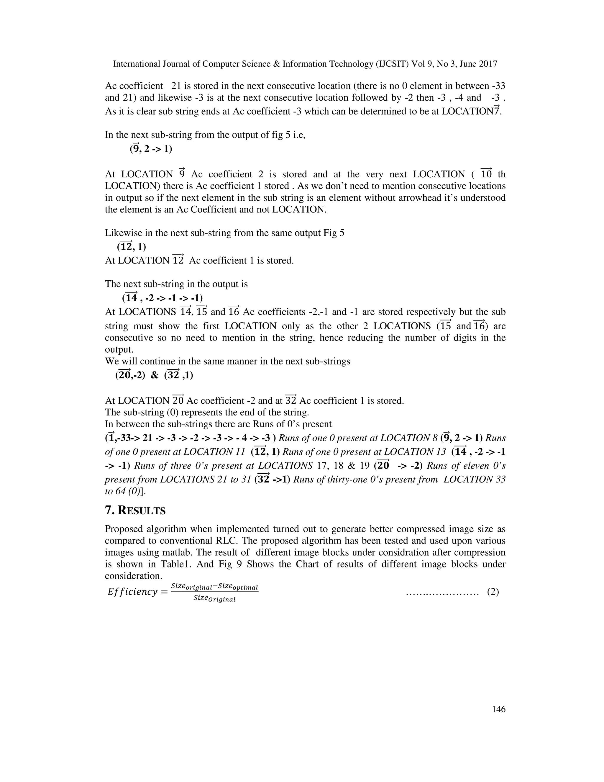 International Journal of Computer Science & Information Technology (IJCSIT) Vol 9, No 3, June 2017 146 Ac coefficient 21 is stored in the next consecutive location (there is no 0 element in between -33 and 21) and likewise -3 is at the next consecutive location followed by -2 then -3 , -4 and -3 . As it is clear sub string ends at Ac coefficient -3 which can be determined to be at LOCATION7+,. In the next sub-string from the output of fig 5 i.e, (5++,, 2 -> 1) At LOCATION 9+, Ac coefficient 2 is stored and at the very next LOCATION ( 10++++, th LOCATION) there is Ac coefficient 1 stored . As we don’t need to mention consecutive locations in output so if the next element in the sub string is an element without arrowhead it’s understood the element is an Ac Coefficient and not LOCATION. Likewise in the next sub-string from the same output Fig 5 (46+++++,, 1) At LOCATION 12++++, Ac coefficient 1 is stored. The next sub-string in the output is (47+++++, , -2 -> -1 -> -1) At LOCATIONS 14++++,, 15++++, and 16++++, Ac coefficients -2,-1 and -1 are stored respectively but the sub string must show the first LOCATION only as the other 2 LOCATIONS (15++++, and 16++++,) are consecutive so no need to mention in the string, hence reducing the number of digits in the output. We will continue in the same manner in the next sub-strings (69+++++,,-2) & (:6+++++, ,1) At LOCATION 20++++, Ac coefficient -2 and at 32++++, Ac coefficient 1 is stored. The sub-string (0) represents the end of the string. In between the sub-strings there are Runs of 0’s present (4++,,-33-> 21 -> -3 -> -2 -> -3 -> - 4 -> -3 ) Runs of one 0 present at LOCATION 8 (5++,, 2 -> 1) Runs of one 0 present at LOCATION 11 (46+++++,, 1) Runs of one 0 present at LOCATION 13 (47+++++, , -2 -> -1 -> -1) Runs of three 0’s present at LOCATIONS 17, 18 & 19 (69+++++, -> -2) Runs of eleven 0’s present from LOCATIONS 21 to 31 (:6+++++, ->1) Runs of thirty-one 0’s present from LOCATION 33 to 64 (0)]. 7. RESULTS Proposed algorithm when implemented turned out to generate better compressed image size as compared to conventional RLC. The proposed algorithm has been tested and used upon various images using matlab. The result of different image blocks under considration after compression is shown in Table1. And Fig 9 Shows the Chart of results of different image blocks under consideration. ;<<=>=?@>A = BCDEFGHIHJKLMBCDEFNOHPKL BCDEQGHIHJKL …….…………… (2) 