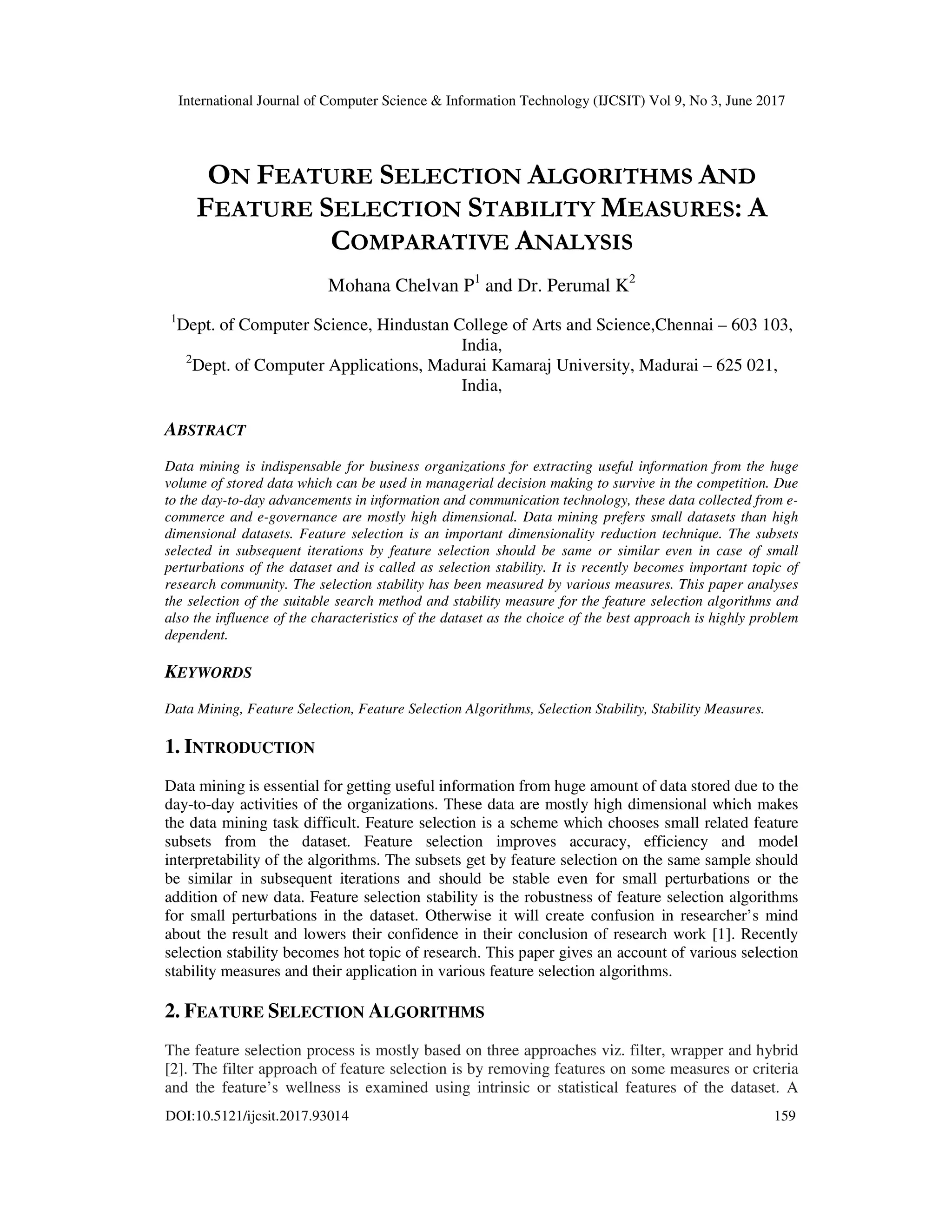 International Journal of Computer Science & Information Technology (IJCSIT) Vol 9, No 3, June 2017 DOI:10.5121/ijcsit.2017.93014 159 ON FEATURE SELECTION ALGORITHMS AND FEATURE SELECTION STABILITY MEASURES: A COMPARATIVE ANALYSIS Mohana Chelvan P1 and Dr. Perumal K2 1 Dept. of Computer Science, Hindustan College of Arts and Science,Chennai – 603 103, India, 2 Dept. of Computer Applications, Madurai Kamaraj University, Madurai – 625 021, India, ABSTRACT Data mining is indispensable for business organizations for extracting useful information from the huge volume of stored data which can be used in managerial decision making to survive in the competition. Due to the day-to-day advancements in information and communication technology, these data collected from e- commerce and e-governance are mostly high dimensional. Data mining prefers small datasets than high dimensional datasets. Feature selection is an important dimensionality reduction technique. The subsets selected in subsequent iterations by feature selection should be same or similar even in case of small perturbations of the dataset and is called as selection stability. It is recently becomes important topic of research community. The selection stability has been measured by various measures. This paper analyses the selection of the suitable search method and stability measure for the feature selection algorithms and also the influence of the characteristics of the dataset as the choice of the best approach is highly problem dependent. KEYWORDS Data Mining, Feature Selection, Feature Selection Algorithms, Selection Stability, Stability Measures. 1. INTRODUCTION Data mining is essential for getting useful information from huge amount of data stored due to the day-to-day activities of the organizations. These data are mostly high dimensional which makes the data mining task difficult. Feature selection is a scheme which chooses small related feature subsets from the dataset. Feature selection improves accuracy, efficiency and model interpretability of the algorithms. The subsets get by feature selection on the same sample should be similar in subsequent iterations and should be stable even for small perturbations or the addition of new data. Feature selection stability is the robustness of feature selection algorithms for small perturbations in the dataset. Otherwise it will create confusion in researcher’s mind about the result and lowers their confidence in their conclusion of research work [1]. Recently selection stability becomes hot topic of research. This paper gives an account of various selection stability measures and their application in various feature selection algorithms. 2. FEATURE SELECTION ALGORITHMS The feature selection process is mostly based on three approaches viz. filter, wrapper and hybrid [2]. The filter approach of feature selection is by removing features on some measures or criteria and the feature’s wellness is examined using intrinsic or statistical features of the dataset. A 