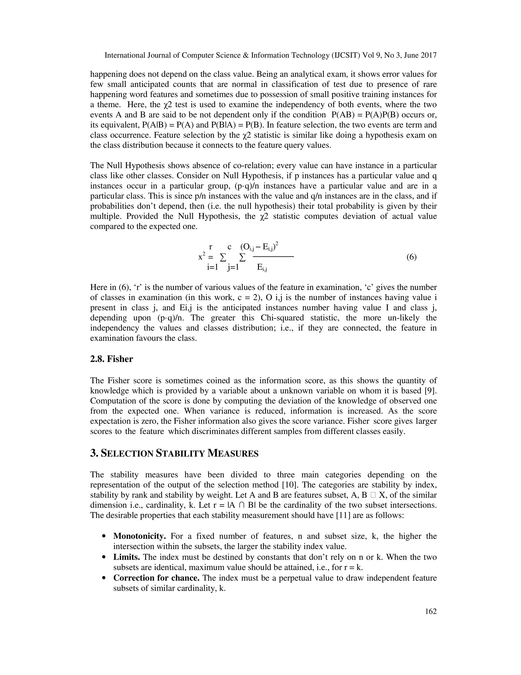 International Journal of Computer Science & Information Technology (IJCSIT) Vol 9, No 3, June 2017 162 happening does not depend on the class value. Being an analytical exam, it shows error values for few small anticipated counts that are normal in classification of test due to presence of rare happening word features and sometimes due to possession of small positive training instances for a theme. Here, the χ2 test is used to examine the independency of both events, where the two events A and B are said to be not dependent only if the condition P(AB) = P(A)P(B) occurs or, its equivalent, P(A|B) = P(A) and P(B|A) = P(B). In feature selection, the two events are term and class occurrence. Feature selection by the χ2 statistic is similar like doing a hypothesis exam on the class distribution because it connects to the feature query values. The Null Hypothesis shows absence of co-relation; every value can have instance in a particular class like other classes. Consider on Null Hypothesis, if p instances has a particular value and q instances occur in a particular group, (p·q)/n instances have a particular value and are in a particular class. This is since p/n instances with the value and q/n instances are in the class, and if probabilities don’t depend, then (i.e. the null hypothesis) their total probability is given by their multiple. Provided the Null Hypothesis, the χ2 statistic computes deviation of actual value compared to the expected one. r c (Oi,j − Ei,j)2 x2 = ∑ ∑ (6) i=1 j=1 Ei,j Here in (6), ‘r’ is the number of various values of the feature in examination, ‘c’ gives the number of classes in examination (in this work, c = 2), O i,j is the number of instances having value i present in class j, and Ei,j is the anticipated instances number having value I and class j, depending upon (p·q)/n. The greater this Chi-squared statistic, the more un-likely the independency the values and classes distribution; i.e., if they are connected, the feature in examination favours the class. 2.8. Fisher The Fisher score is sometimes coined as the information score, as this shows the quantity of knowledge which is provided by a variable about a unknown variable on whom it is based [9]. Computation of the score is done by computing the deviation of the knowledge of observed one from the expected one. When variance is reduced, information is increased. As the score expectation is zero, the Fisher information also gives the score variance. Fisher score gives larger scores to the feature which discriminates different samples from different classes easily. 3. SELECTION STABILITY MEASURES The stability measures have been divided to three main categories depending on the representation of the output of the selection method [10]. The categories are stability by index, stability by rank and stability by weight. Let A and B are features subset, A, B ⊂ X, of the similar dimension i.e., cardinality, k. Let r = |A ∩ B| be the cardinality of the two subset intersections. The desirable properties that each stability measurement should have [11] are as follows: • Monotonicity. For a fixed number of features, n and subset size, k, the higher the intersection within the subsets, the larger the stability index value. • Limits. The index must be destined by constants that don’t rely on n or k. When the two subsets are identical, maximum value should be attained, i.e., for r = k. • Correction for chance. The index must be a perpetual value to draw independent feature subsets of similar cardinality, k. 