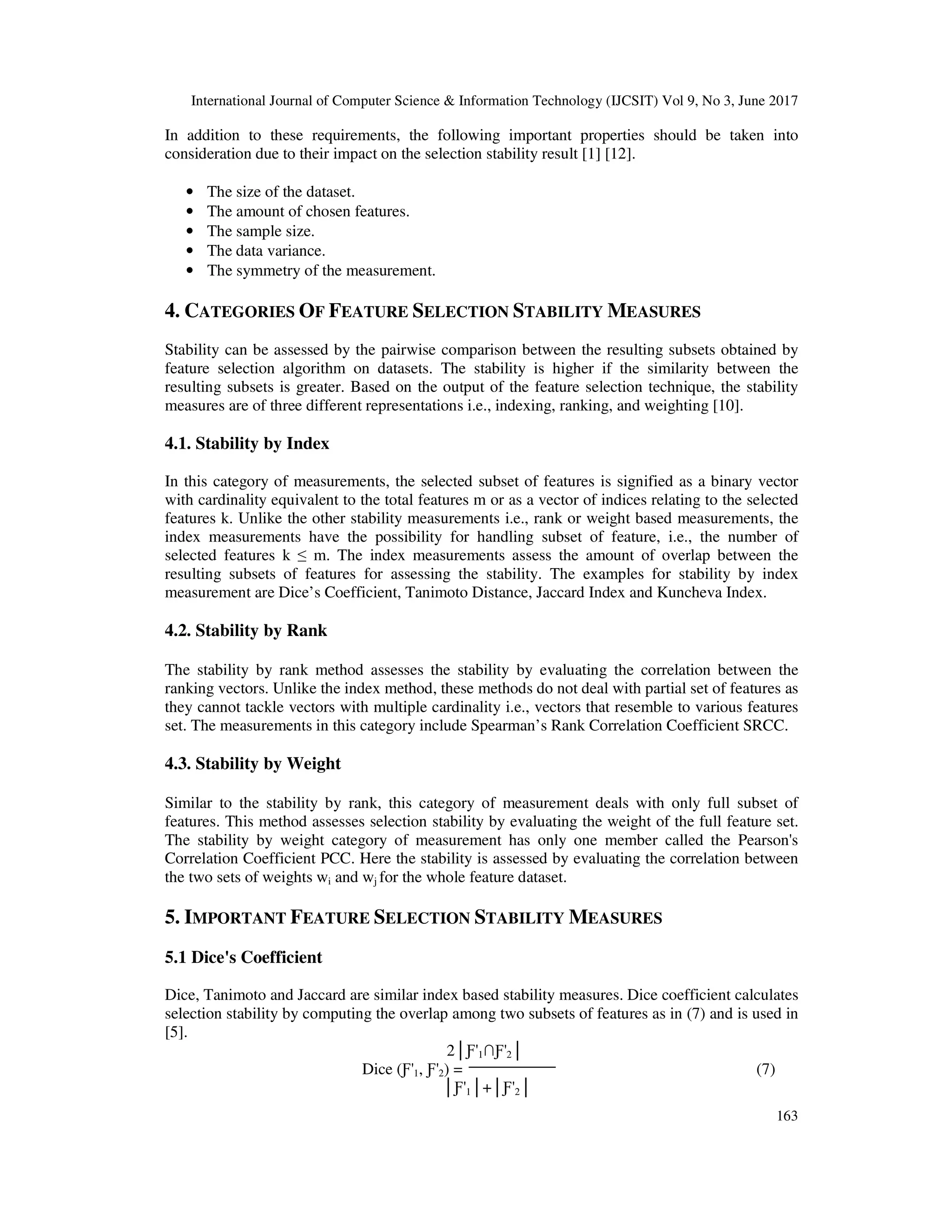 International Journal of Computer Science & Information Technology (IJCSIT) Vol 9, No 3, June 2017 163 In addition to these requirements, the following important properties should be taken into consideration due to their impact on the selection stability result [1] [12]. • The size of the dataset. • The amount of chosen features. • The sample size. • The data variance. • The symmetry of the measurement. 4. CATEGORIES OF FEATURE SELECTION STABILITY MEASURES Stability can be assessed by the pairwise comparison between the resulting subsets obtained by feature selection algorithm on datasets. The stability is higher if the similarity between the resulting subsets is greater. Based on the output of the feature selection technique, the stability measures are of three different representations i.e., indexing, ranking, and weighting [10]. 4.1. Stability by Index In this category of measurements, the selected subset of features is signified as a binary vector with cardinality equivalent to the total features m or as a vector of indices relating to the selected features k. Unlike the other stability measurements i.e., rank or weight based measurements, the index measurements have the possibility for handling subset of feature, i.e., the number of selected features k ≤ m. The index measurements assess the amount of overlap between the resulting subsets of features for assessing the stability. The examples for stability by index measurement are Dice’s Coefficient, Tanimoto Distance, Jaccard Index and Kuncheva Index. 4.2. Stability by Rank The stability by rank method assesses the stability by evaluating the correlation between the ranking vectors. Unlike the index method, these methods do not deal with partial set of features as they cannot tackle vectors with multiple cardinality i.e., vectors that resemble to various features set. The measurements in this category include Spearman’s Rank Correlation Coefficient SRCC. 4.3. Stability by Weight Similar to the stability by rank, this category of measurement deals with only full subset of features. This method assesses selection stability by evaluating the weight of the full feature set. The stability by weight category of measurement has only one member called the Pearson's Correlation Coefficient PCC. Here the stability is assessed by evaluating the correlation between the two sets of weights wi and wj for the whole feature dataset. 5. IMPORTANT FEATURE SELECTION STABILITY MEASURES 5.1 Dice's Coefficient Dice, Tanimoto and Jaccard are similar index based stability measures. Dice coefficient calculates selection stability by computing the overlap among two subsets of features as in (7) and is used in [5]. 2│Ƒ'1∩Ƒ'2│ Dice (Ƒ'1, Ƒ'2) = (7) │Ƒ'1│+│Ƒ'2│ 