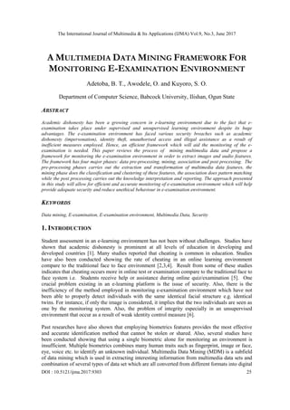 The International Journal of Multimedia & Its Applications (IJMA) Vol.9, No.3, June 2017
DOI : 10.5121/ijma.2017.9303 25
A MULTIMEDIA DATA MINING FRAMEWORK FOR
MONITORING E-EXAMINATION ENVIRONMENT
Adetoba, B. T., Awodele, O. and Kuyoro, S. O.
Department of Computer Science, Babcock University, Ilishan, Ogun State
ABSTRACT
Academic dishonesty has been a growing concern in e-learning environment due to the fact that e-
examination takes place under supervised and unsupervised learning environment despite its huge
advantages. The e-examination environment has faced various security breaches such as academic
dishonesty (impersonation), identity theft, unauthorised access and illegal assistance as a result of
inefficient measures employed. Hence, an efficient framework which will aid the monitoring of the e-
examination is needed. This paper reviews the process of mining multimedia data and propose a
framework for monitoring the e-examination environment in order to extract images and audio features.
The framework has four major phases: data pre-processing, mining, association and post processing. The
pre-processing phases carries out the extraction and transformation of multimedia data features, the
mining phase does the classification and clustering of these features, the association does pattern matching
while the post processing carries out the knowledge interpretation and reporting. The approach presented
in this study will allow for efficient and accurate monitoring of e-examination environment which will help
provide adequate security and reduce unethical behaviour in e-examination environment.
KEYWORDS
Data mining, E-examination, E-examination environment, Multimedia Data, Security
1. INTRODUCTION
Student assessment in an e-learning environment has not been without challenges. Studies have
shown that academic dishonesty is prominent at all levels of education in developing and
developed countries [1]. Many studies reported that cheating is common in education. Studies
have also been conducted showing the rate of cheating in an online learning environment
compare to the traditional face to face environment [2,3,4]. Result from some of these studies
indicates that cheating occurs more in online test or examination compare to the traditional face to
face system i.e. Students receive help or assistance during online quiz/examination [5]. One
crucial problem existing in an e-learning platform is the issue of security. Also, there is the
inefficiency of the method employed in monitoring e-examination environment which have not
been able to properly detect individuals with the same identical facial structure e.g. identical
twins. For instance, if only the image is considered, it implies that the two individuals are seen as
one by the monitoring system. Also, the problem of integrity especially in an unsupervised
environment that occur as a result of weak identity control measure [6].
Past researches have also shown that employing biometrics features provides the most effective
and accurate identification method that cannot be stolen or shared. Also, several studies have
been conducted showing that using a single biometric alone for monitoring an environment is
insufficient. Multiple biometrics combines many human traits such as fingerprint, image or face,
eye, voice etc. to identify an unknown individual. Multimedia Data Mining (MDM) is a subfield
of data mining which is used in extracting interesting information from multimedia data sets and
combination of several types of data set which are all converted from different formats into digital
 
