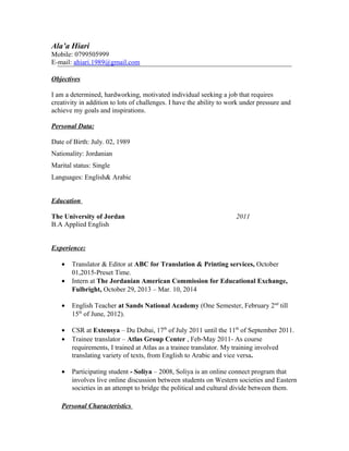 Ala’a Hiari
Mobile: 0799505999
E-mail: ahiari.1989@gmail.com
Objectives
I am a determined, hardworking, motivated individual seeking a job that requires
creativity in addition to lots of challenges. I have the ability to work under pressure and
achieve my goals and inspirations.
Personal Data:
Date of Birth: July. 02, 1989
Nationality: Jordanian
Marital status: Single
Languages: English& Arabic
Education
The University of Jordan 2011
B.A Applied English
Experience:
• Translator & Editor at ABC for Translation & Printing services, October
01,2015-Preset Time.
• Intern at The Jordanian American Commission for Educational Exchange,
Fulbright, October 29, 2013 – Mar. 10, 2014
• English Teacher at Sands National Academy (One Semester, February 2nd
till
15th
of June, 2012).
• CSR at Extensya – Du Dubai, 17th
of July 2011 until the 11th
of September 2011.
• Trainee translator – Atlas Group Center , Feb-May 2011- As course
requirements, I trained at Atlas as a trainee translator. My training involved
translating variety of texts, from English to Arabic and vice versa.
• Participating student - Soliya – 2008, Soliya is an online connect program that
involves live online discussion between students on Western societies and Eastern
societies in an attempt to bridge the political and cultural divide between them.
Personal Characteristics
 